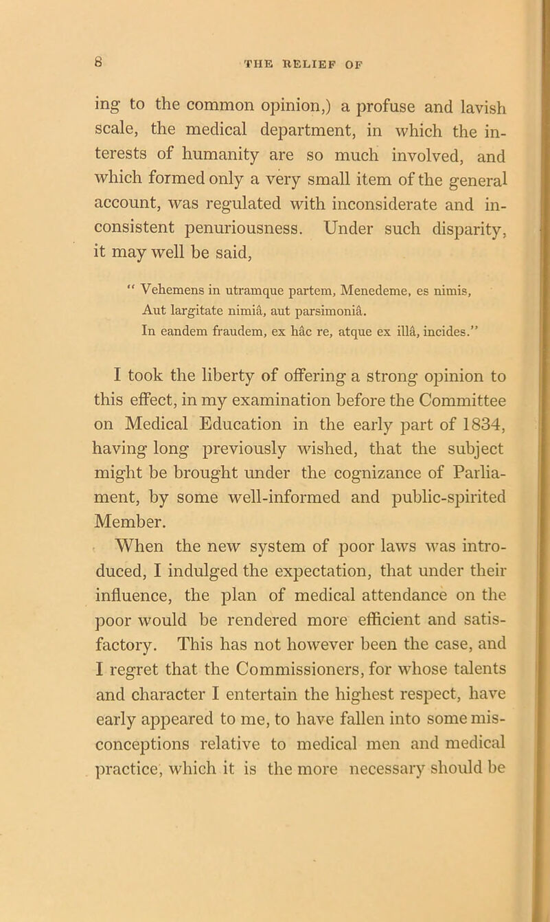 ing to the common opinion,) a profuse and lavish scale, the medical department, in which the in- terests of humanity are so much involved, and which formed only a very small item of the general account, was regulated with inconsiderate and in- consistent penuriousness. Under such disparity, it may well he said, “ Vehemcns in utramque partem, Menedeme, es nimis, Aut largitate nimia, aut parsimoma. In eandem fraudem, ex hac re, atque ex ilia, incides.” I took the liberty of offering a strong opinion to this effect, in my examination before the Committee on Medical Education in the early part of 1834, having long previously wished, that the subject might be brought under the cognizance of Parlia- ment, by some well-informed and public-spirited Member. When the new system of poor laws was intro- duced, I indulged the expectation, that under their influence, the plan of medical attendance on the poor would be rendered more efficient and satis- factory. This has not however been the case, and I regret that the Commissioners, for whose talents and character I entertain the highest respect, have early appeared to me, to have fallen into some mis- conceptions relative to medical men and medical practice, which it is the more necessary should be