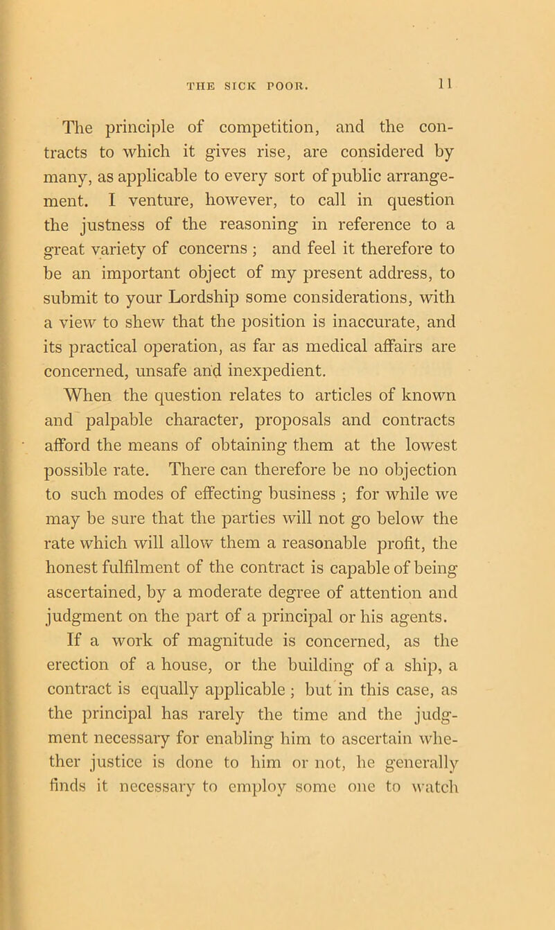 The principle of competition, and the con- tracts to which it gives rise, are considered by many, as applicable to every sort of public arrange- ment. I venture, however, to call in question the justness of the reasoning in reference to a great variety of concerns ; and feel it therefore to be an important object of my present address, to submit to your Lordship some considerations, with a view to shew that the position is inaccurate, and its practical operation, as far as medical affairs are concerned, unsafe and inexpedient. When the question relates to articles of known and palpable character, proposals and contracts afford the means of obtaining them at the lowest possible rate. There can therefore be no objection to such modes of effecting business ; for while we may he sure that the parties will not go below the rate which will allow them a reasonable profit, the honest fulfilment of the contract is capable of being ascertained, by a moderate degree of attention and judgment on the part of a principal or his agents. If a work of magnitude is concerned, as the erection of a house, or the building of a ship, a contract is equally applicable ; but in this case, as the principal has rarely the time and the judg- ment necessary for enabling him to ascertain whe- ther justice is done to him or not, he generally finds it necessary to employ some one to watch