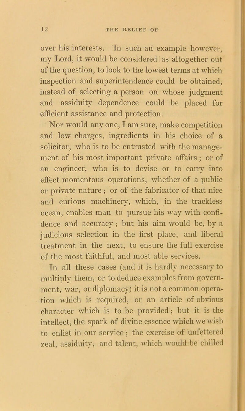 over his interests. In such an example however, my Lord, it would be considered as altogether out of the question, to look to the lowest terms at which inspection and superintendence could be obtained, instead of selecting a person on whose judgment and assiduity dependence could be placed for efficient assistance and protection. Nor would any one, I am sure, make competition and low charges, ingredients in his choice of a solicitor, who is to be entrusted with the manage- ment of his most important private affairs; or of an engineer, who is to devise or to carry into effect momentous operations, whether of a public or private nature ; or of the fabricator of that nice and curious machinery, which, in the trackless ocean, enables man to pursue his way with confi- dence and accuracy ; but his aim would be, by a judicious selection in the first place, and liberal treatment in the next, to ensure the full exercise of the most faithful, and most able services. In all these cases (and it is hardly necessary to multiply them, or to deduce examples from govern- ment, war, or diplomacy) it is not a common opera- tion which is required, or an article of obvious character which is to be provided; but it is the intellect, the spark of divine essence which we wish to enlist in our service; the exercise of unfettered zeal, assiduity, and talent, which would be chilled