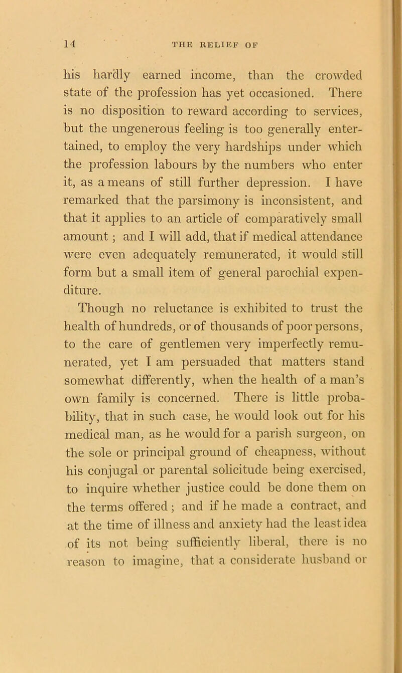 his hardly earned income, than the crowded state of the profession has yet occasioned. There is no disposition to reward according to services, but the ungenerous feeling is too generally enter- tained, to employ the very hardships under which the profession labours by the numbers who enter it, as a means of still further depression. I have remarked that the parsimony is inconsistent, and that it applies to an article of comparatively small amount; and I will add, that if medical attendance were even adequately remunerated, it would still form but a small item of general parochial expen- diture. Though no reluctance is exhibited to trust the health of hundreds, or of thousands of poor persons, to the care of gentlemen very imperfectly remu- nerated, yet I am persuaded that matters stand somewhat differently, when the health of a man’s own family is concerned. There is little proba- bility, that in such case, he would look out for his medical man, as he would for a parish surgeon, on the sole or principal ground of cheapness, without his conjugal or parental solicitude being exercised, to inquire whether justice could be done them on the terms offered; and if he made a contract, and at the time of illness and anxiety had the least idea of its not being sufficiently liberal, there is no reason to imagine, that a considerate husband or