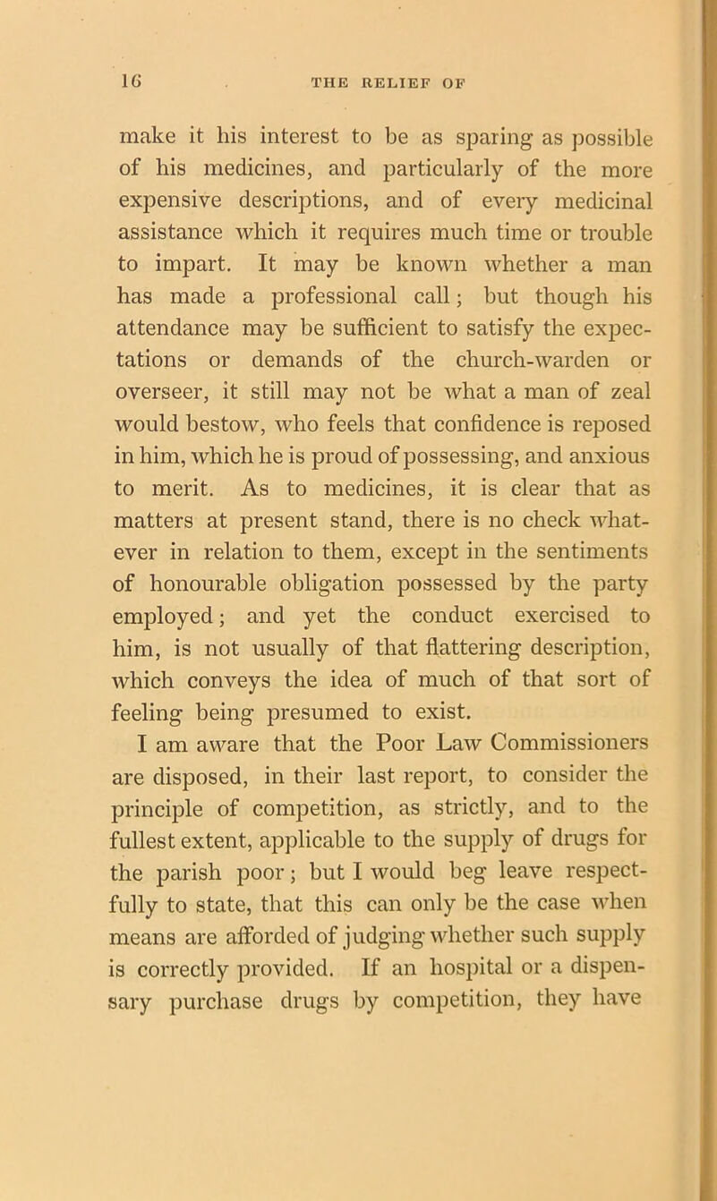 make it his interest to be as sparing as possible of his medicines, and particularly of the more expensive descriptions, and of every medicinal assistance which it requires much time or trouble to impart. It may be known whether a man has made a professional call; but though his attendance may be sufficient to satisfy the expec- tations or demands of the church-warden or overseer, it still may not be what a man of zeal would bestow, who feels that confidence is reposed in him, which he is proud of possessing, and anxious to merit. As to medicines, it is clear that as matters at present stand, there is no check what- ever in relation to them, except in the sentiments of honourable obligation possessed by the party employed; and yet the conduct exercised to him, is not usually of that flattering description, which conveys the idea of much of that sort of feeling being presumed to exist. I am aware that the Poor Law Commissioners are disposed, in their last report, to consider the principle of competition, as strictly, and to the fullest extent, applicable to the supply of drugs for the parish poor; but I would beg leave respect- fully to state, that this can only be the case when means are afforded of judging whether such supply is correctly provided. If an hospital or a dispen- sary purchase drugs by competition, they have