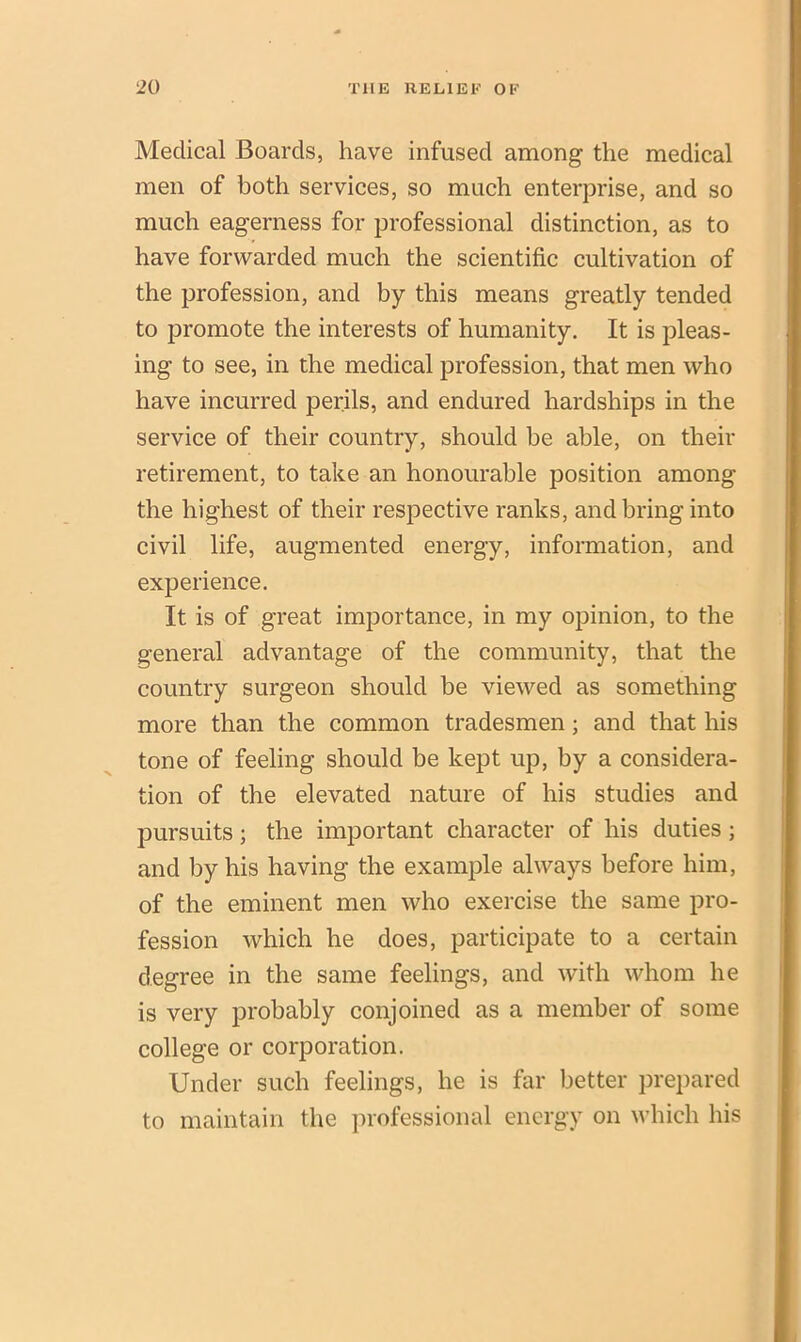 Medical Boards, have infused among the medical men of both services, so much enterprise, and so much eagerness for professional distinction, as to have forwarded much the scientific cultivation of the profession, and by this means greatly tended to promote the interests of humanity. It is pleas- ing to see, in the medical profession, that men who have incurred perils, and endured hardships in the service of their country, should be able, on their retirement, to take an honourable position among the highest of their respective ranks, and bring into civil life, augmented energy, information, and experience. It is of great importance, in my opinion, to the general advantage of the community, that the country surgeon should be viewed as something more than the common tradesmen; and that his tone of feeling should be kept up, by a considera- tion of the elevated nature of his studies and pursuits; the important character of his duties ; and by his having the example always before him, of the eminent men who exercise the same pro- fession which he does, participate to a certain degree in the same feelings, and with whom he is very probably conjoined as a member of some college or corporation. Under such feelings, he is far better prepared to maintain the professional energy on which his
