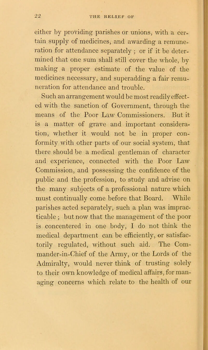 either by providing parishes or unions, with a cer- tain supply of medicines, and awarding a remune- ration for attendance separately ; or if it be deter- mined that one sum shall still cover the whole, by making a proper estimate of the value of the medicines necessary, and superadding a fair remu- neration for attendance and trouble. Such an arrangement would be most readily effect- ed with the sanction of Government, through the means of the Poor Law Commissioners. But it is a matter of grave and important considera- tion, whether it would not be in proper con- formity with other parts of our social system, that there should be a medical gentleman of character and experience, connected with the Poor Law Commission, and possessing the confidence of the public and the profession, to study and advise on the many subjects of a professional nature which must continually come before that Board. While parishes acted separately, such a plan was imprac- ticable ; but now that the management of the poor is concentered in one body, I do not think the medical department can be efficiently, or satisfac- torily regulated, without such aid. The Com- mander-in-Ohief of the Army, or the Lords of the Admiralty, would never think of trusting solely to their own knowledge of medical affairs, for man- aging concerns which relate to the health of our