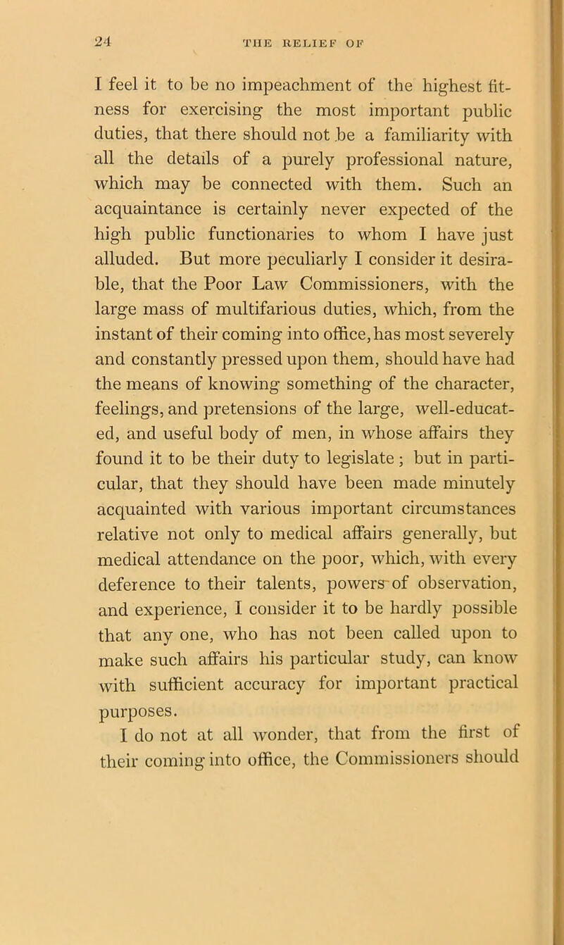 I feel it to be no impeachment of the highest fit- ness for exercising the most important public duties, that there should not be a familiarity with all the details of a purely professional nature, which may be connected with them. Such an acquaintance is certainly never expected of the high public functionaries to whom I have just alluded. But more peculiarly I consider it desira- ble, that the Poor Law Commissioners, with the large mass of multifarious duties, which, from the instant of their coming into office, has most severely and constantly pressed upon them, should have had the means of knowing something of the character, feelings, and pretensions of the large, well-educat- ed, and useful body of men, in whose affairs they found it to be their duty to legislate ; but in parti- cular, that they should have been made minutely acquainted with various important circumstances relative not only to medical affairs generally, but medical attendance on the poor, which, with every deference to their talents, powers-of observation, and experience, I consider it to be hardly possible that any one, who has not been called upon to make such affairs his particular study, can know with sufficient accuracy for important practical purposes. I do not at all wonder, that from the first of their coming into office, the Commissioners should