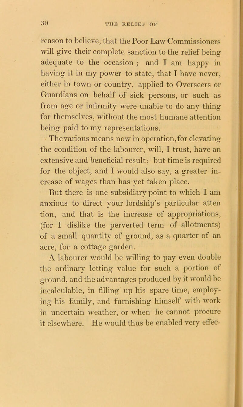 reason to believe, that the Poor Law Commissioners will give their complete sanction to the relief being adequate to the occasion ; and I am happy in having it in my power to state, that I have never, either in town or country, applied to Overseers or Guardians on behalf of sick persons, or such as from age or infirmity were unable to do any thing for themselves, without the most humane attention being paid to my representations. The various means now in operation, for elevating the condition of the labourer, will, I trust, have an extensive and beneficial result; but time is required for the object, and I would also say, a greater in- crease of wages than has yet taken place. But there is one subsidiary point to which I am anxious to direct your lordship’s particular atten tion, and that is the increase of appropriations, (for I dislike the perverted term of allotments) of a small quantity of ground, as a quarter of an acre, for a cottage garden. A labourer would be willing to pay even double the ordinary letting value for such a portion of ground, and the advantages produced by it would be incalculable, in filling up his spare time, employ- ing his family, and furnishing himself with work in uncertain weather, or when he cannot procure it elsewhere. He would thus be enabled very effec-