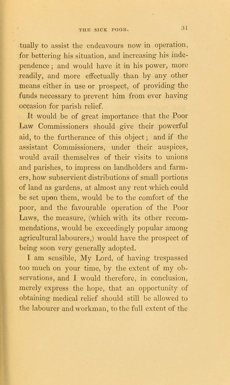 tually to assist the endeavours now in operation, for bettering his situation, and increasing his inde- pendence ; and would have it in his power, more readily, and more effectually than by any other means either in use or prospect, of providing the funds necessary to prevent him from ever having occasion for parish relief. It would be of great importance that the Poor Law Commissioners should give their powerful aid, to the furtherance of this object; and if the assistant Commissioners, under their auspices, would avail themselves of their visits to unions and parishes, to impress on landholders and farm- ers, how subservient distributions of small portions of land as gardens, at almost any rent which could be set upon them, would be to the comfort of the poor, and the favourable operation of the Poor Laws, the measure, (which with its other recom- mendations, would be exceedingly popular among agricultural labourers,) would have the prospect of being soon very generally adopted. I am sensible, My Lord, of having trespassed too much on your time, by the extent of my ob- servations, and I would therefore, in conclusion, merely express the hope, that an opportunity of obtaining medical relief should still be allowed to the labourer and workman, to the full extent of the