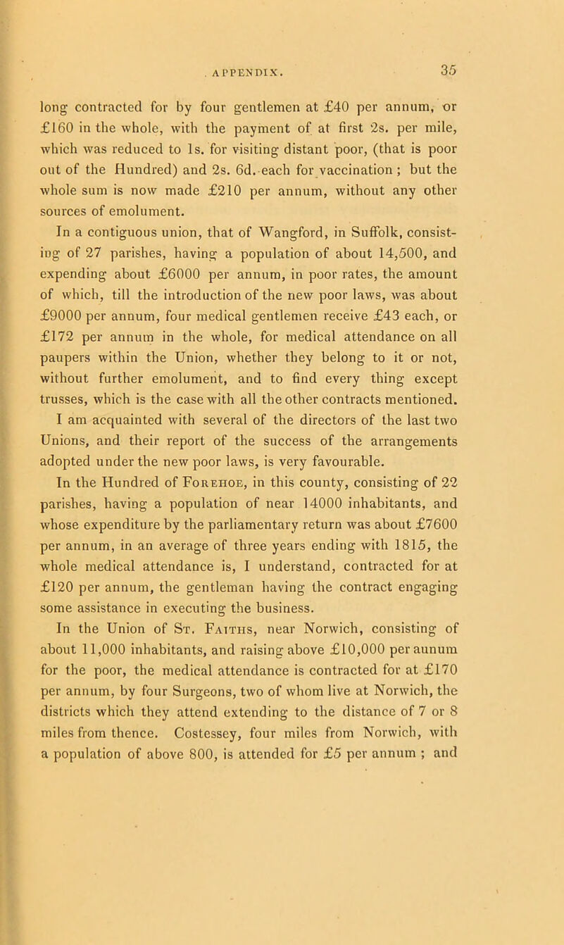 long contracted for by four gentlemen at £40 per annum, or £160 in the whole, with the payment of at first '2s. per mile, which was reduced to Is. for visiting distant poor, (that is poor out of the Hundred) and 2s. 6d. each for vaccination ; but the whole sum is now made £210 per annum, without any other sources of emolument. In a contiguous union, that of Wangford, in Suffolk, consist- ing of 27 parishes, having a population of about 14,500, and expending about £6000 per annum, in poor rates, the amount of which, till the introduction of the new poor laws, was about £9000 per annum, four medical gentlemen receive £43 each, or £172 per annum in the whole, for medical attendance on all paupers within the Union, whether they belong to it or not, without further emolument, and to find every thing except trusses, which is the case with all the other contracts mentioned. I am acquainted with several of the directors of the last two Unions, and their report of the success of the arrangements adopted under the new poor laws, is very favourable. In the Hundred of Foreiioe, in this county, consisting of 22 parishes, having a population of near 14000 inhabitants, and whose expenditure by the parliamentary return was about £7600 per annum, in an average of three years ending with 1815, the whole medical attendance is, I understand, contracted for at £120 per annum, the gentleman having the contract engaging some assistance in executing the business. In the Union of St. Faiths, near Norwich, consisting of about 11,000 inhabitants, and raising above £10,000 peraunum for the poor, the medical attendance is contracted for at £170 per annum, by four Surgeons, two of whom live at Norwich, the districts which they attend extending to the distance of 7 or 8 miles from thence. Costessey, four miles from Norwich, with a population of above 800, is attended for £5 per annum ; and