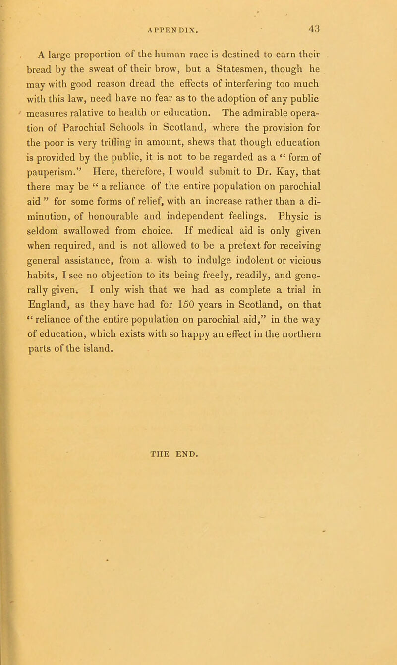 A large proportion of the human race is destined to earn their bread by the sweat of their brow, but a Statesmen, though he may with good reason dread the effects of interfering too much with this law, need have no fear as to the adoption of any public measures ralative to health or education. The admirable opera- tion of Parochial Schools in Scotland, where the provision for the poor is very trifling in amount, shews that though education is provided by the public, it is not to be regarded as a “ form of pauperism.” Here, therefore, I would submit to Dr. Kay, that there may be “ a reliance of the entire population on parochial aid ” for some forms of relief, with an increase rather than a di- minution, of honourable and independent feelings. Physic is seldom swallowed from choice. If medical aid is only given when required, and is not allowed to be a pretext for receiving general assistance, from a wish to indulge indolent or vicious habits, I see no objection to its being freely, readily, and gene- rally given. I only wish that we had as complete a trial in England, as they have had for 150 years in Scotland, on that “ reliance of the entire population on parochial aid,” in the way of education, which exists with so happy an effect in the northern parts of the island. THE END.