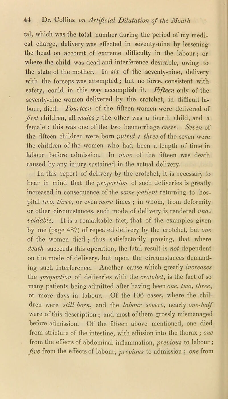 tal, which was the total number during the period of my medi- cal charge, delivery was effected in seventy-nine by lessening the head on account of extreme difficulty in the labour; or where the child was dead and interference desirable, owing to the state of the mother. In six of the seventy-nine, delivery with the forceps was attempted; but no force, consistent with safety, could in this way accomplish it. Fifteen only of the seventy-nine women delivered by the crotchet, in difficult la- bour, died. Fourteen of the fifteen women were delivered of first children, all males; the other was a fourth child, and a female : this was one of the two haemorrhage cases. Seveji of the fifteen children were born putrid ; three of the seven were the children of the women who had been a length of time in labour before admission. In none of the fifteen was death caused by any injury sustained in the actual delivery. In this report of delivery by the crotchet, it is necessary to bear in mind that the proportion of such deliveries is greatly increased in consequence of the same patient returning to hos- pital two, three, or even more times ; in whom, from deformity or other circumstances, such mode of delivery is rendered una- voidable. It is a remarkable fact, that of the examples given by me (page 487) of repeated delivery by the crotchet, but one of the women died ; thus satisfactorily proving, that where death succeeds this operation, the fatal result is not dependent on the mode of delivery, but upon the circumstances demand- ing such interference. Another cause which greatly increases the proportion of deliveries with the crotchet, is the fact of so many patients being admitted after having been one, two, three, or more days in labour. Of the 10G cases, where the chil- dren were still born, and the labour severe, nearly one-half were of this description ; and most of them grossly mismanaged before admission. Of the fifteen above mentioned, one died from stricture of the intestine, with effusion into the thorax ; one from the effects of abdominal inflammation, previous to labour ; five from the effects of labour, previous to admission ; one from