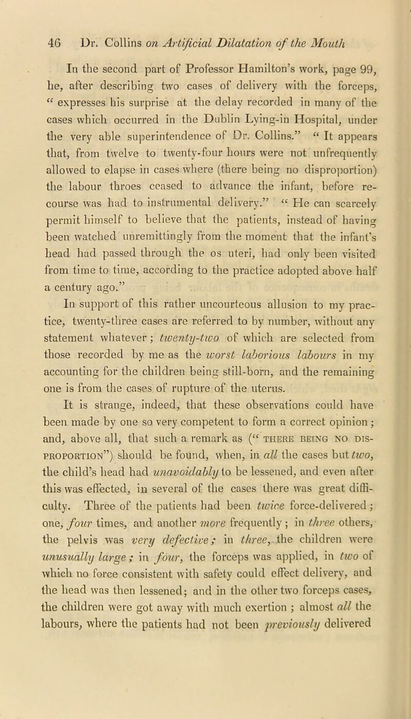 In the second part of Professor Hamilton’s work, page 99, he, after describing two cases of delivery with the forceps, £C expresses his surprise at the delay recorded in many of the eases which occurred in the Dublin Lying-in Hospital, under the very able superintendence of Dr. Collins.” “ It appears that, from twelve to twenty-four hours were not unfrequently allowed to elapse in cases where (there being no disproportion) the labour throes ceased to advance the infant, before re- course was had to instrumental delivery.” “ He can scarcely permit himself to believe that the patients, instead of having been watched unremittingly from the moment that the infant’s head had passed through the os uteri, had only been visited from time to time, according to the practice adopted above half a century ago.” In support of this rather uncourteous allusion to my prac- tice, twenty-three cases are referred to by number, without any statement whatever; twenty-two of which are selected from those recorded by me as the ivorst laborious labours in my accounting for the children being still-born, and the remaining one is from the cases of rupture of the uterus. It is strange, indeed, that these observations could have been made by one so very competent to form a correct opinion ; and, above all, that such a remark as (“ there being no dis- proportion”) should be found, when, in all the cases but two, the child’s head had unavoidably to be lessened, and even after this was effected, in several of the cases there was great diffi- culty. Three of the patients had been twice force-delivered ; one, four times, and another more frequently ; in three others, the pelvis was very defective; in three, the children were unusually large ; in four, the forceps was applied, in two of which no force consistent with safety could effect delivery, and the head was then lessened; and in the other two forceps cases, the children were got away with much exertion ; almost all the labours, where the patients had not been previously delivered