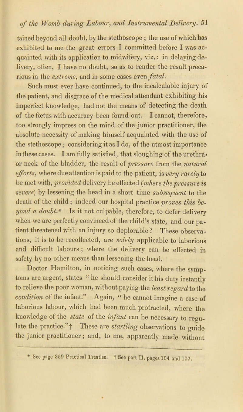 tained beyond all doubt, by the stethoscope ; the use of which has exhibited to me the great errors I committed before I was ac- quainted with its application to midwifery, viz.: in delaying de- livery, often, I have no doubt, so as to render the result preca- rious in the extreme, and in some cases even fatal. Such must ever have continued, to the incalculable injury of the patient, and disgrace of the medical attendant exhibiting his imperfect knowledge, had not the means of detecting the death of the foetus with accuracy been found out. I cannot, therefore, too strongly impress on the mind of the junior practitioner, the absolute necessity of making himself acquainted with the use of the stethoscope; considering it as I do, of the utmost importance in these cases. I am fully satisfied, that sloughing of the urethra* or neck of the bladder, the result of pressure from the natural efforts, where due attention is paid to the patient, is very rarely to be met with, provided delivery be effected (inhere the pressure is severe) by lessening the head in a short time subsequent to the death of the child ; indeed our hospital practice proves this be- yond a doubt.* Is it not culpable, therefore, to defer delivery when we are perfectly convinced of the child’s state, and our pa- tient threatened with an injury so deplorable ? These observa- tions, it is to be recollected, are solely applicable to laborious and difficult labours; where the delivery can be effected in safety by no other means than lessening the head. Doctor Hamilton, in noticing such cases, where the symp- toms are urgent, states “ he should consider it his duty instantly to relieve the poor woman, without paying the least regard to the condition of the infant.” Again, “ he cannot imagine a case of laborious labour, which had been much protracted, where the knowledge of the state of the infant can be necessary to re°-u- late the practice.”! These are startling observations to guide the junior practitioner; and, to me, apparently made without * See page 359 Practical Treatise, f See part II. pages 104 and 107.