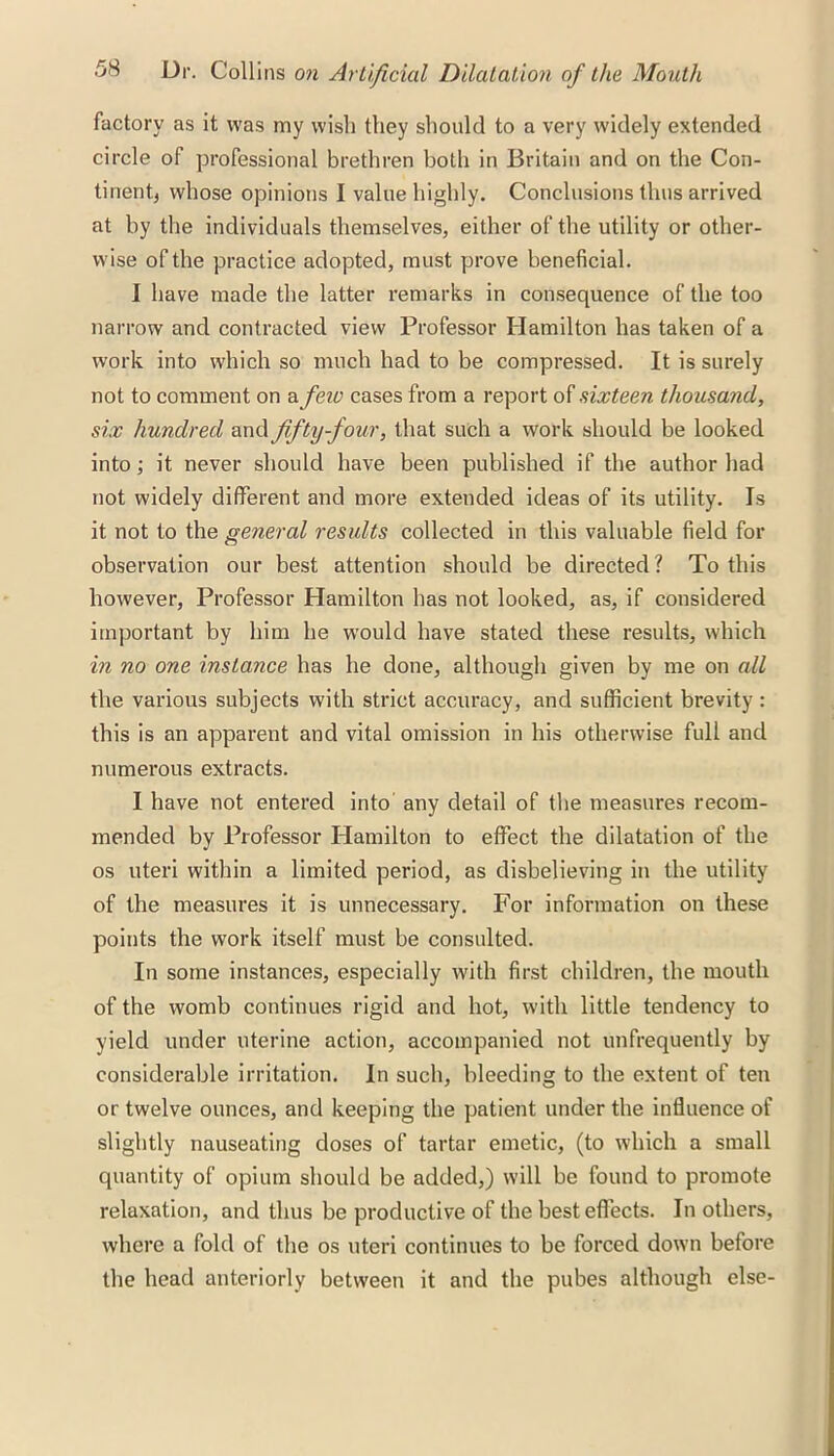 factory as it was my wish they should to a very widely extended circle of professional brethren both in Britain and on the Con- tinent, whose opinions 1 value highly. Conclusions thus arrived at by the individuals themselves, either of the utility or other- wise of the practice adopted, must prove beneficial. I have made the latter remarks in consequence of the too narrow and contracted view Professor Hamilton has taken of a work into which so much had to be compressed. It is surely not to comment on a few cases from a report of sixteen thousand, six hundred and fifty-four, that such a work should be looked into; it never should have been published if the author had not widely different and more extended ideas of its utility. Is it not to the general results collected in this valuable field for observation our best attention should be directed ? To this however, Professor Hamilton has not looked, as, if considered important by him he would have stated these results, which in no one instance has he done, although given by me on all the various subjects with strict accuracy, and sufficient brevity : this is an apparent and vital omission in his otherwise full and numerous extracts. I have not entered into any detail of the measures recom- mended by Professor Hamilton to effect the dilatation of the os uteri within a limited period, as disbelieving in the utility of the measures it is unnecessary. For information on these points the work itself must be consulted. In some instances, especially with first children, the mouth of the womb continues rigid and hot, with little tendency to yield under uterine action, accompanied not unfrequently by considerable irritation. In such, bleeding to the extent of ten or twelve ounces, and keeping the patient under the influence of slightly nauseating doses of tartar emetic, (to which a small quantity of opium should be added,) will be found to promote relaxation, and thus be productive of the best effects. In others, where a fold of the os uteri continues to be forced down before the head anteriorly between it and the pubes although else-