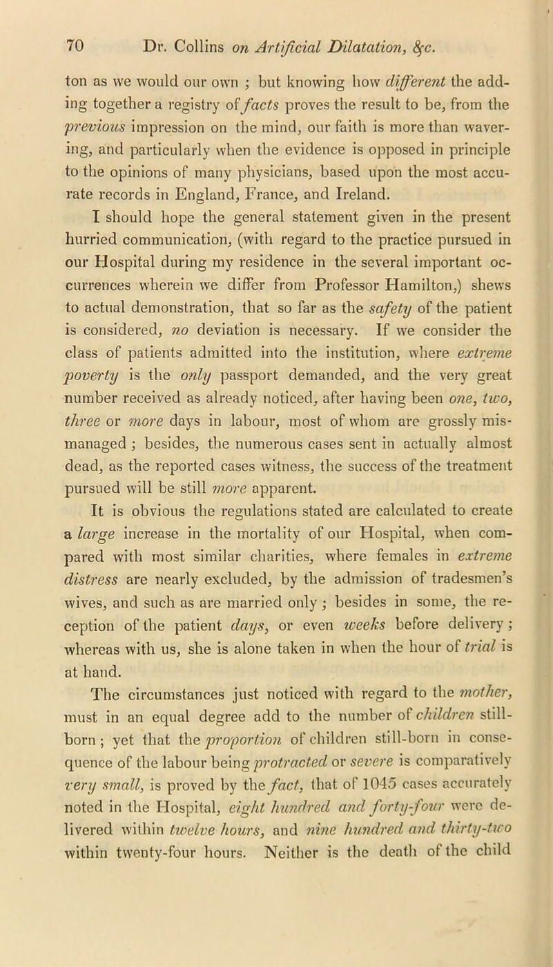 ton as we would our own ; but knowing how different the add- ing together a registry offacts proves the result to be, from the 'previous impression on the mind, our faith is more than waver- ing, and particularly when the evidence is opposed in principle to the opinions of many physicians, based upon the most accu- rate records in England, France, and Ireland. I should hope the general statement given in the present hurried communication, (with regard to the practice pursued in our Hospital during my residence in the several important oc- currences wherein we differ from Professor Hamilton,) shews to actual demonstration, that so far as the safety of the patient is considered, no deviation is necessary. If we consider the class of patients admitted into the institution, where extreme poverty is the only passport demanded, and the very great number received as already noticed, after having been one, two, three or more days in labour, most of whom are grossly mis- managed ; besides, the numerous cases sent in actually almost dead, as the reported cases witness, the success of the treatment pursued will be still more apparent. It is obvious the regulations stated are calculated to create a large increase in the mortality of our Hospital, when com- pared with most similar charities, where females in extreme distress are nearly excluded, by the admission of tradesmen’s wives, and such as are married only ; besides in some, the re- ception of the patient days, or even iveeks before delivery; whereas with us, she is alone taken in when the hour of trial is at hand. The circumstances just noticed with regard to the mother, must in an equal degree add to the number of children still- born ; yet that the proportion of children still-born in conse- quence of the labour being protracted or severe is comparatively very small, is proved by the fact, that of 1045 cases accurately noted in the Hospital, eight hundred and forty-four were de- livered within twelve hours, and nine hundred and thirty-two within twenty-four hours. Neither is the death of the child