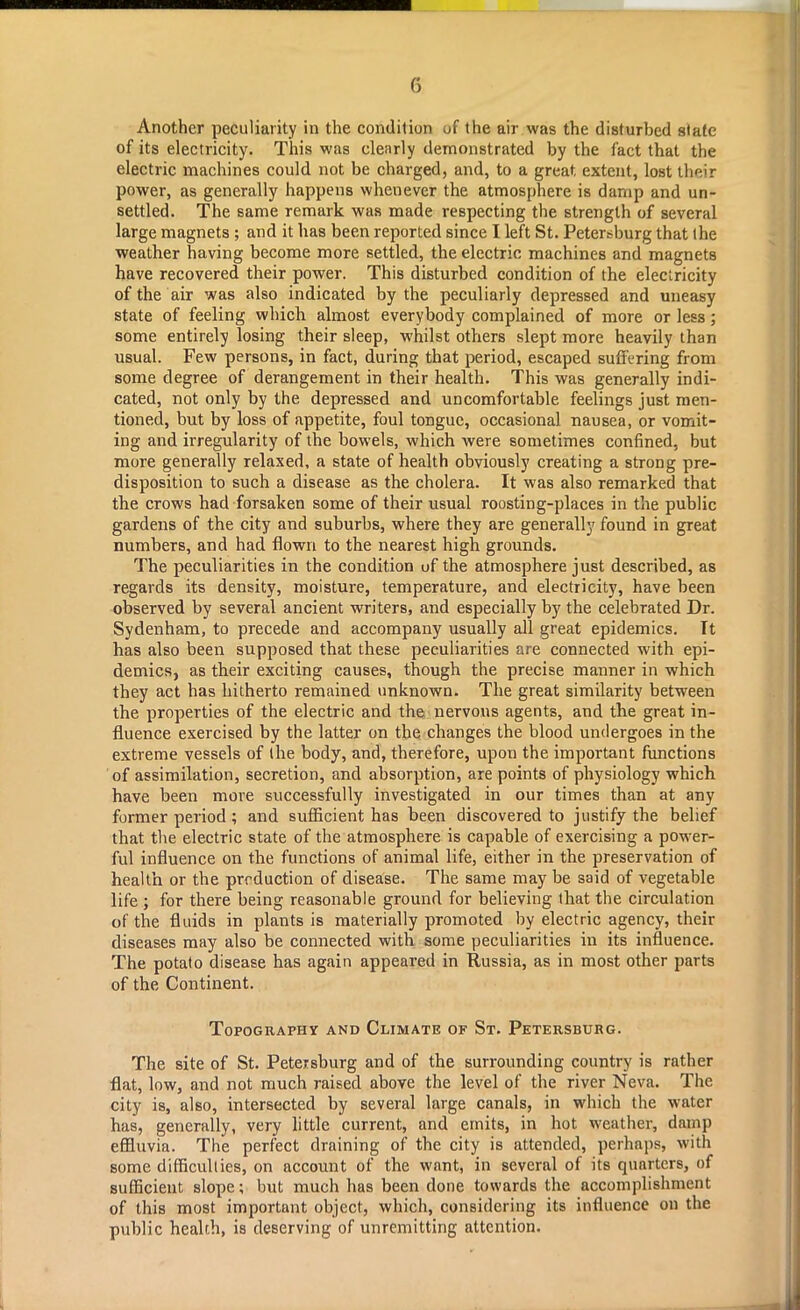 Another peculiarity in the condition of the air was the disturbed state of its electricity. This was clearly demonstrated by the fact that the electric machines could not be charged, and, to a great extent, lost their power, as generally happens whenever the atmosphere is damp and un- settled. The same remark was made respecting the strength of several large magnets ; and it has been reported since I left St. Petersburg that the weather having become more settled, the electric machines and magnets have recovered their power. This disturbed condition of the electricity of the air was also indicated by the peculiarly depressed and uneasy state of feeling which almost everybody complained of more or less ; some entirely losing their sleep, whilst others slept more heavily than usual. Few persons, in fact, during that period, escaped suffering from some degree of derangement in their health. This was generally indi- cated, not only by the depressed and uncomfortable feelings just men- tioned, but by loss of appetite, foul tongue, occasional nausea, or vomit- ing and irregularity of the bowels, which were sometimes confined, but more generally relaxed, a state of health obviously creating a strong pre- disposition to such a disease as the cholera. It was also remarked that the crows had forsaken some of their usual roosting-places in the public gardens of the city and suburbs, where they are generally found in great numbers, and had flown to the nearest high grounds. The peculiarities in the condition of the atmosphere just described, as regards its density, moisture, temperature, and electricity, have been observed by several ancient writers, and especially by the celebrated Dr. Sydenham, to precede and accompany usually all great epidemics. It has also been supposed that these peculiarities are connected with epi- demics, as their exciting causes, though the precise manner in which they act has hitherto remained unknown. The great similarity between the properties of the electric and the nervous agents, and the great in- fluence exercised by the latter on the changes the blood undergoes in the extreme vessels of the body, and, therefore, upon the important functions of assimilation, secretion, and absorption, are points of physiology which have been more successfully investigated in our times than at any former period; and sufficient has been discovered to justify the belief that the electric state of the atmosphere is capable of exercising a power- ful influence on the functions of animal life, either in the preservation of health or the prrduction of disease. The same may be said of vegetable life ; for there being reasonable ground for believing that the circulation of the fluids in plants is materially promoted by electric agency, their diseases may also be connected with some peculiarities in its influence. The potato disease has again appeared in Russia, as in most other parts of the Continent. Topography and Climate of St. Petersburg. The site of St. Petersburg and of the surrounding country is rather flat, low, and not much raised above the level of the river Neva. The city is, also, intersected by several large canals, in which the water has, generally, very little current, and emits, in hot weather, damp effluvia. The perfect draining of the city is attended, perhaps, with some difficulties, on account of the want, in several of its quarters, of sufficient slope; but much has been done towards the accomplishment of this most important object, which, considering its influence on the public health, is deserving of unremitting attention.