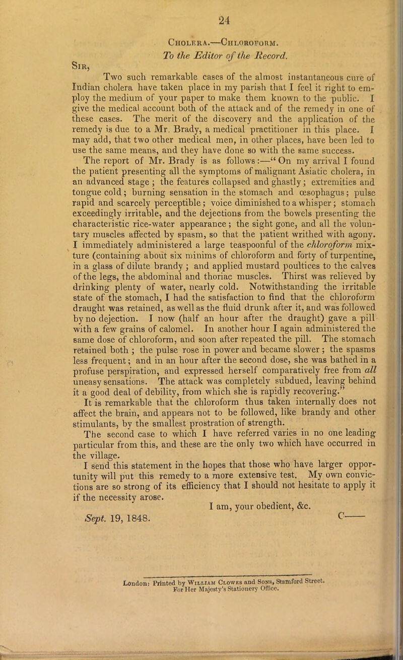 Cholera.—Chloroform. To the Editor of the Record. Sir, Two such remarkable cases of the almost instantaneous cure of Indian cholera have taken place in my parish that I feel it right to em- ploy the medium of your paper to make them known to the public. I give the medical account both of the attack and of the remedy in one of these cases. The merit of the discovery and the application of the remedy is due to a Mr. Brady, a medical practitioner in this place. I may add, that two other medical men, in other places, have been led to use the same means, and they have done so with the same success. The report of Mr. Brady is as follows:—“ On my arrival I found the patient presenting all the symptoms of malignant Asiatic cholera, in an advanced stage ; the features collapsed and ghastly; extremities and tongue cold; burning sensation in the stomach and oesophagus; pulse rapid and scarcely perceptible; voice diminished to a whisper ; stomach exceedingly irritable, and the dejections from the bowels presenting the characteristic rice-water appearance ; the sight gone, and all the volun- tary muscles affected by spasm, so that the patient writhed with agony. I immediately administered a large teaspoonful of the chloroform mix- ture (containing about six minims of chloroform and forty of turpentine, in a glass of dilute brandy ; and applied mustard poultices to the calves of the legs, the abdominal and thoriac muscles. Thirst was relieved by drinking plenty of water, nearly cold. Notwithstanding the irritable state of the stomach, I had the satisfaction to find that the chloroform draught was retained, as well as the fluid drunk after it, and was followed by no dejection. I now (half an hour after the draught) gave a pill with a few grains of calomel. In another hour I again administered the same dose of chloroform, and soon after repeated the pill. The stomach retained both ; the pulse rose in power and became slower ; the spasms less frequent; and in an hour after the second dose, she was bathed in a profuse perspiration, and expressed herself comparatively free from all uneasy sensations. The attack was completely subdued, leaving behind it a good deal of debility, from which she is rapidly recovering.” It is remarkable that the chloroform thus taken internally does not affect the brain, and appears not to be followed, like brandy and other stimulants, by the smallest prostration of strength. The second case to which I have referred varies in no one leading particular from this, and these are the only two which have occurred in the village. I send this statement in the hopes that those who have larger oppor- tunity will put this remedy to a more extensive test. My own convic- tions are so strong of its efficiency that I should not hesitate to apply it if the necessity arose. I am, your obedient, &c. Sept. 19, 1848. c' London: Printed by Wili.iam Clowks and Sons, Stamford Stroet. For Her Majesty’s Stationery Office.