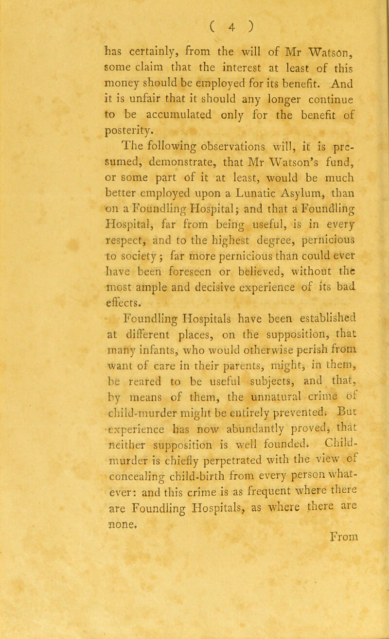 has certainly, from the will of Mr Watson, some claim that the interest at least of this money should be employed for its benefit. And it is unfair that it should any longer continue to be accumulated only for the benefit of posterity. The following observations will, it is pre- sumed, demonstrate, that Mr Watson’s fund, or some part of it at least, would be much better employed upon a Lunatic Asylum, than on a Foundling Hospital; and that a Foundling Hospital, far from being useful, is in every respect, and to the highest degree, pernicious to society ; far more pernicious than could ever have been foreseen or believed, without the most ample and decisive experience of its bad effects. Foundling Hospitals have been established at different places, on the supposition, that many infants, who would otherwise perish from want of care in their parents, might, in them, be reared to be useful subjects, and that, by means of them, the unnatural crime of child-murder might be entirely prevented. But •experience has now abundantly proved, that neither supposition is well founded. Child - murder is chiefly perpetrated with the view of concealing child-birth from every person what- ever: and this crime is as frequent where there are Foundling Hospitals, as where there are none. From