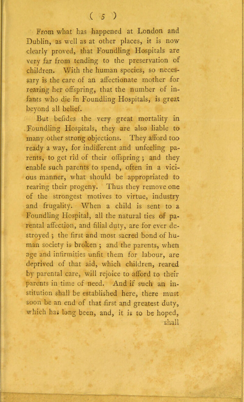From what has happened at London and Dublin, as well as at other places, it is now clearly proved, that Foundling Hospitals are very far from tending to the preservation of children. With the human species, so neces- sary is the care of an affectionate mother for rearing her offspring, that the number of in- fants who die in Foundling Hospitals, is great beyond all belief. But befides the very great mortality in Foundling Hospitals, they are also liable to many other strong objections. They afford too ready a way, for indifferent and unfeeling pa- rents, to get rid of their offspring ; and they enable such parents to spend, often in a vici- ous manner, what should be appropriated to rearing their progeny. Thus they remove one of the strongest motives to virtue, industry and frugality. When a child is sent to a Foundling Hospital, all the natural ties of pa- rental affection, and filial duty, are for ever de- stroyed ; the first and most sacred bond of hu- man society is broken ; and the parents, when age and infirmities unfit them for labour, are deprived of that aid, which children, reared by parental care, will rejoice to afford to their parents in time of need. And if such an in- stitution shall be established here, there must soon be an end of that first and greatest duty, which has long been, and, it is to be hoped, shall