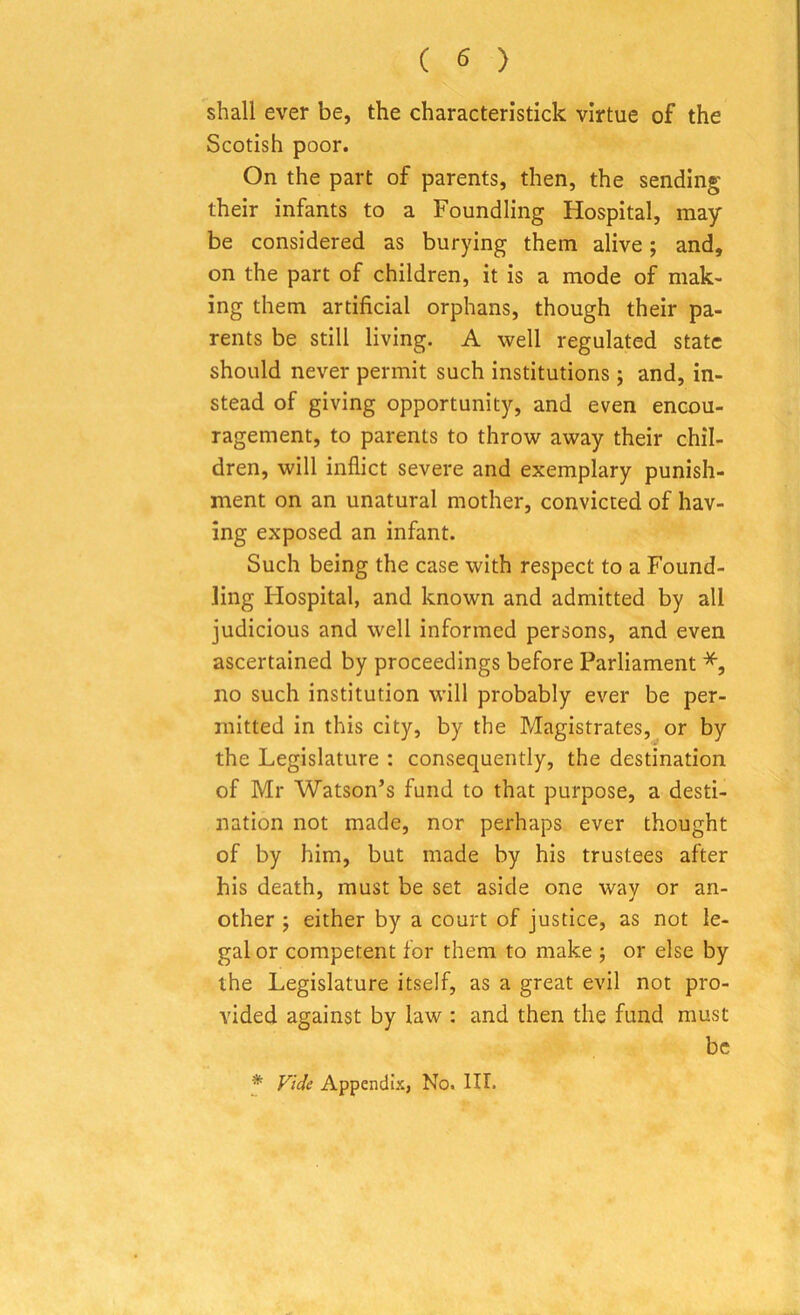 shall ever be, the characteristick virtue of the Scotish poor. On the part of parents, then, the sending their infants to a Foundling Hospital, may be considered as burying them alive; and, on the part of children, it is a mode of mak- ing them artificial orphans, though their pa- rents be still living. A well regulated state should never permit such institutions; and, in- stead of giving opportunity, and even encou- ragement, to parents to throw away their chil- dren, will inflict severe and exemplary punish- ment on an unatural mother, convicted of hav- ing exposed an infant. Such being the case with respect to a Found- ling Hospital, and known and admitted by all judicious and well informed persons, and even ascertained by proceedings before Parliament *, no such institution will probably ever be per- mitted in this city, by the Magistrates, or by the Legislature : consequently, the destination of Mr Watson’s fund to that purpose, a desti- nation not made, nor perhaps ever thought of by him, but made by his trustees after his death, must be set aside one way or an- other ; either by a court of justice, as not le- gal or competent for them to make ; or else by the Legislature itself, as a great evil not pro- vided against by law : and then the fund must be