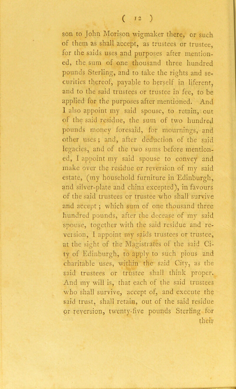 son to John Morison wigmaker there, or such of them as shall accept, as trustees or trustee, for the saids uses and purposes after mention- ed, the sum of one thousand three hundred pounds Sterling, and to take the rights and se- curities thereof, payable to herself in liferent, and to the said trustees or trustee in fee, to be applied for the purposes after mentioned. And 1 also appoint my said spouse, to retain, out of the said residue, the sum of two hundred pounds money fbresaid, for mournings, and other uses ; and, after deduction of the said legacies, and of the two sums before mention- ed, I appoint my said spouse to convey and make over the residue or reversion of my said estate, (my household furniture in Edinburgh, and silver-plate and china excepted), in favours of the said trustees or trustee who shall survive and accept ; which sum of one thousand three hundred pounds, after the decease of my said spouse, together with the said residue and re- vet sion, 1 appoint my saids trustees or trustee, at the sight of the Magistrates of the said Ci- ty of Edinburgh, to apply to such pious and charitable uses, within the said City, as the said trustees or trustee shall think proper. And my will is, that each of the said trustees wrho shall survive, accept of, and execute the said trust, shall retain, out of the said residue or reversion, twenty-five pounds Sterling for their