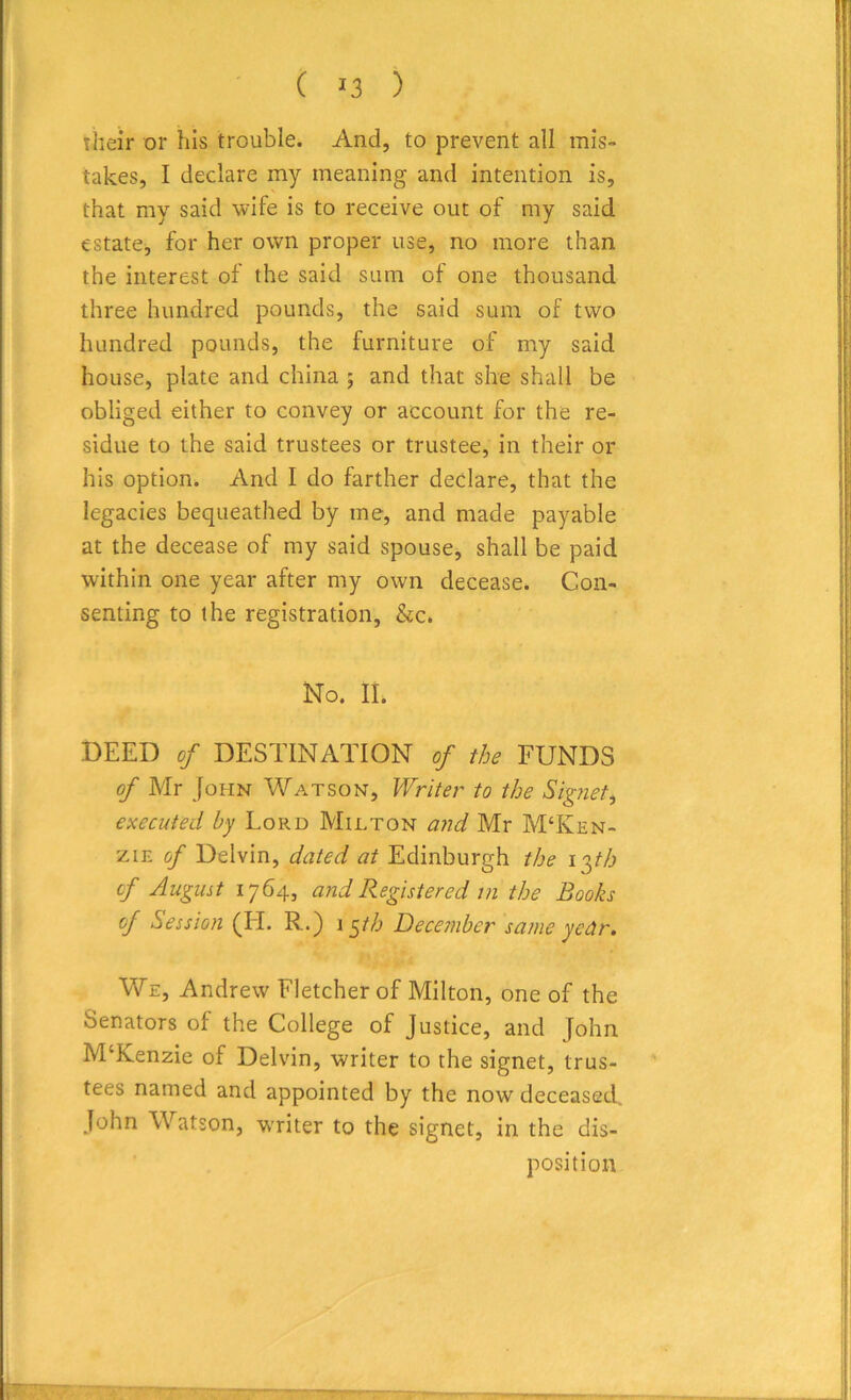 ( *3 ) their or his trouble. And, to prevent all mis- takes, I declare my meaning and intention is, that my said wife is to receive out of my said estate, for her own proper use, no more than the interest of the said sum of one thousand three hundred pounds, the said sum of two hundred pounds, the furniture of my said house, plate and china ; and that she shall be obliged either to convey or account for the re- sidue to the said trustees or trustee, in their or his option. And I do farther declare, that the legacies bequeathed by me, and made payable at the decease of my said spouse, shall be paid within one year after my own decease. Con- senting to the registration, &c. No. II. DEED of DESTINATION of the FUNDS of Mr John Watson, Writer to the Signet, executed by Lord Milton and Mr M‘Iyen- zie of Delvin, dated at Edinburgh the i 3th of August 1764, and Registered 111 the Books of Session (II. R.) 15/(6 December same year. We, Andrew Fletcher of Milton, one of the Senators of the College of Justice, and John M‘Kenzie of Delvin, writer to the signet, trus- tees named and appointed by the now deceased. John Watson, writer to the signet, in the dis- position