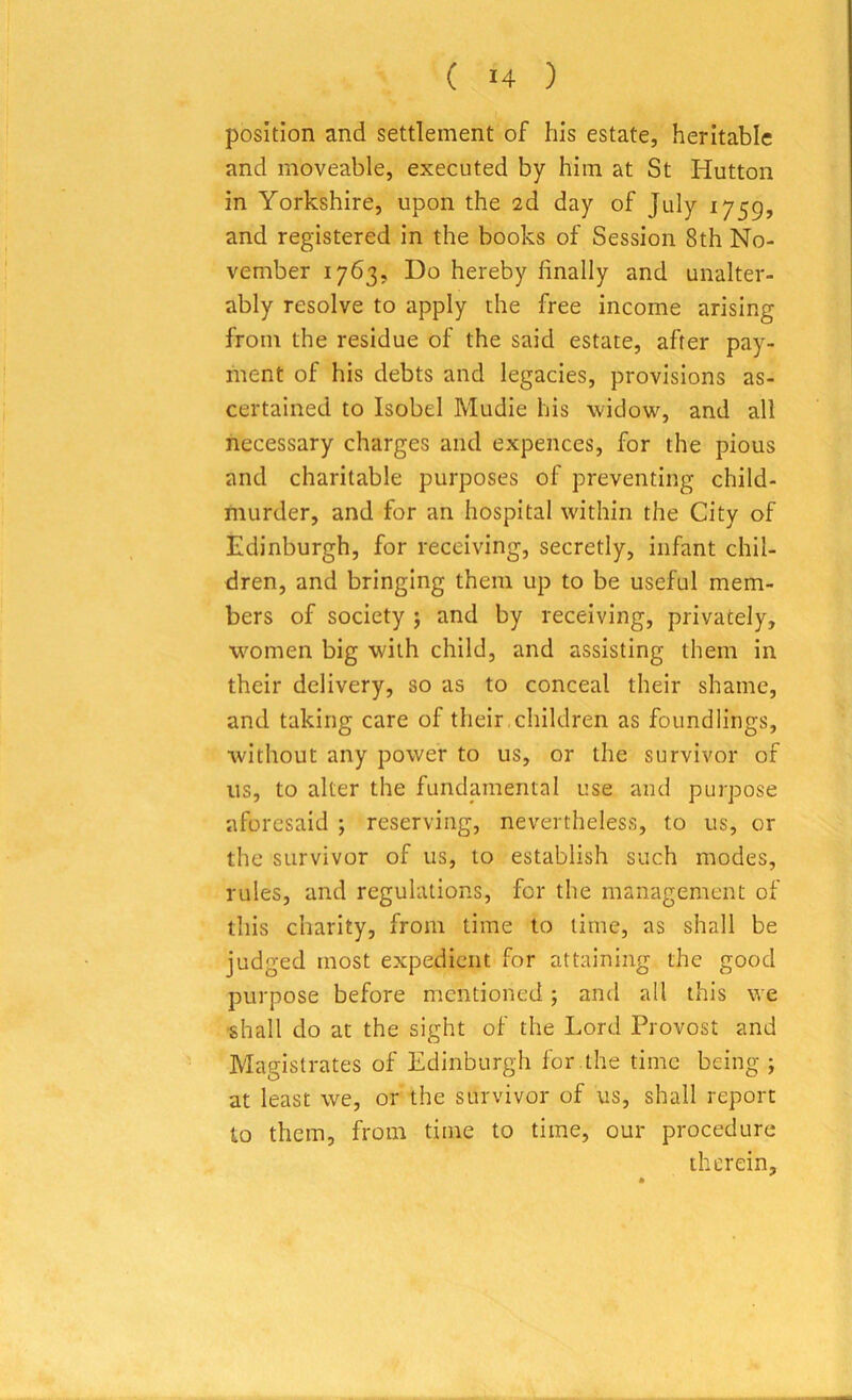 ( *4 ) position and settlement of his estate, heritable and moveable, executed by him at St Hutton in Yorkshire, upon the 2d day of July 1759, and registered in the books of Session 8th No- vember 1763, Do hereby finally and unalter- ably resolve to apply the free income arising from the residue of the said estate, after pay- ment of his debts and legacies, provisions as- certained to Isobel Mudie his widow, and all necessary charges and expences, for the pious and charitable purposes of preventing child- murder, and for an hospital within the City of Edinburgh, for receiving, secretly, infant chil- dren, and bringing them up to be useful mem- bers of society ; and by receiving, privately, women big with child, and assisting them in their delivery, so as to conceal their shame, and taking care of their children as foundlings, without any power to us, or the survivor of us, to alter the fundamental use and purpose aforesaid ; reserving, nevertheless, to us, or the survivor of us, to establish such modes, rules, and regulations, for the management of this charity, from time to time, as shall be judged most expedient for attaining the good purpose before mentioned ; and all this we shall do at the sight of the Lord Provost and Magistrates of Edinburgh for .the time being ; at least we, or the survivor of us, shall report to them, from time to time, our procedure therein.