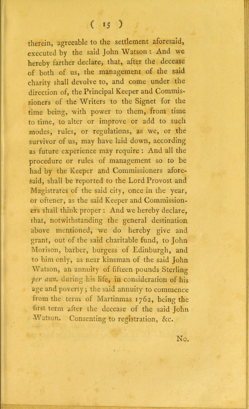 therein, agreeable to the settlement aforesaid, executed by the said John Watson i And we hereby farther declare, that, after the decease of both of us, the management of the said charity shall devolve to, and come under the direction of, the Principal Keeper and Commis- sioners of the Writers to the Signet for the time being, with power to them, from time to time, to alter or improve or add to such modes, rules, or regulations, as we, or the survivor of us, may have laid down, according as future experience may require : And all the procedure or rules of management so to be had by the Keeper and Commissioners afore- said, shall be reported to the Lord Provost and Magistrates of the said city, once in the year, or oftener, as the said Keeper and Commission- ers shall think proper : And we hereby declare, that, notwithstanding the general destination above mentioned, we do hereby give and grant, out of the said charitable fund, to John Morison, barber, burgess of Edinburgh, and to him only, as near kinsman of the said John Watson, an annuity of fifteen pounds Sterling fer ann. during his life, in consideration of his age and poverty; the said annuity to commence from the term of Martinmas 1762, being the first term after the decease of the said John Watson. Consenting to registration, &c. No.