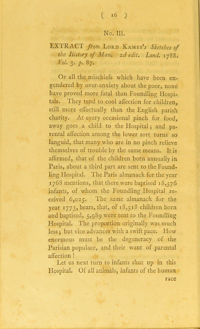 No. III. EXTRACT from Lord Kames’j- Sketches of the History of Man. id edit. Land. 1788. Vol. 3. p. 87. Of all the mischiefs which have been en- gendered by over-anxiety about the poor, none have proved more fatal than Foundling Hospi- tals. They tend to cool affection for children, still more effectually than the English parish charity. At every occasional pinch for food, away goes a child to the Hospital; and pa- rental affection among the lower sort turns so languid, that many who are in no pinch relieve themselves of trouble by the same means. It is affirmed, that of the children born annually in Paris, about a third part are sent to the Found- ling Hospital. The Paris almanack for the year 1768 mentions, that there were baptised 18,576 infants, of whom the Foundling Hospital re- ceived 6,025. The same almanack for the year 1773, bears, that, of 18,518 children born and baptised, 5,989 were sent to the Foundling Hospital. The proportion originally was much less; but vice advances with a swift pace. Flow enormous must be the degeneracy of the Parisian populace, and their want of parental affection ! Let us next turn to infants shut up in this ffospital. Of all animals, infants of the human race