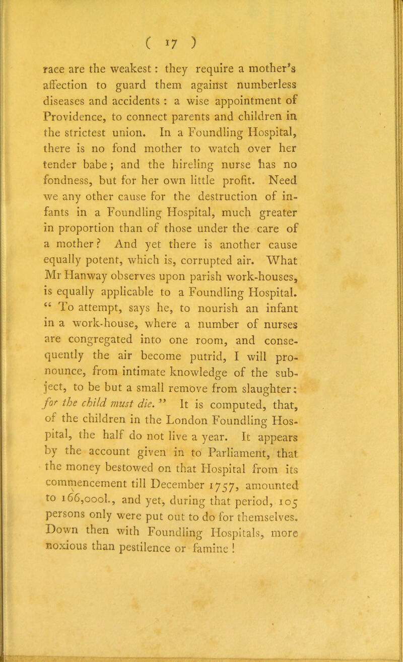 race are the weakest: they require a mother’s affection to guard them against numberless diseases and accidents : a wise appointment of Providence, to connect parents and children in the strictest union. In a Foundling Hospital, there is no fond mother to watch over her tender babe ; and the hireling nurse has no fondness, but for her own little profit. Need we any other cause for the destruction of in- fants in a Foundling Hospital, much greater in proportion than of those under the care of a mother ? And yet there is another cause equally potent, which is, corrupted air. What Mr Flanway observes upon parish work-houses, is equally applicable to a Foundling Hospital. “ To attempt, says he, to nourish an infant in a work-house, where a number of nurses are congregated into one room, and conse- quently the air become putrid, I will pro- nounce, from intimate knowledge of the sub- ject, to be but a small remove from slaughter: for the child must die. ” It is computed, that, ot the children in the London Foundling Hos- pital, the half do not live a year. It appears by the account given in to Parliament, that the money bestowed on that Flospital from its commencement till December 1757, amounted to i66,oool., and yet, during that period, 105 persons only were put out to do for themselves. Down then with Foundling Hospitals, more noxious than pestilence or famine !