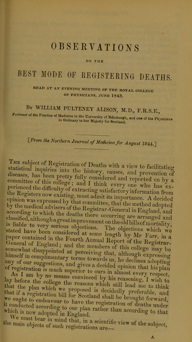 OBSERVATIONS ON THE BEST MODE OF REGISTERING DEATHS. READ AT AN EVENING MEETING OF THE ROYAL COLLEGE OF PHYSICIANS, JUNE 1843. By WILLIAM PULTENEY ALISON, M.D., F.R.S.E., Professor of the Practice of Medicine in the University of Edinburgh, and on, of the Physician. in Ordinary to her Majesty for Scotland. J [Prom the Northern Journal of Medicine for August 1844.] J”fJubJePfc of.Registration of Deaths with a view to facilitating Z“™„g,LVdh\nr£ A“71 RTrf 0f the K^r- somewhat disap^inled at ptcdvW tlnf Mh t*6 bo tho ““object™w of «■« subject.