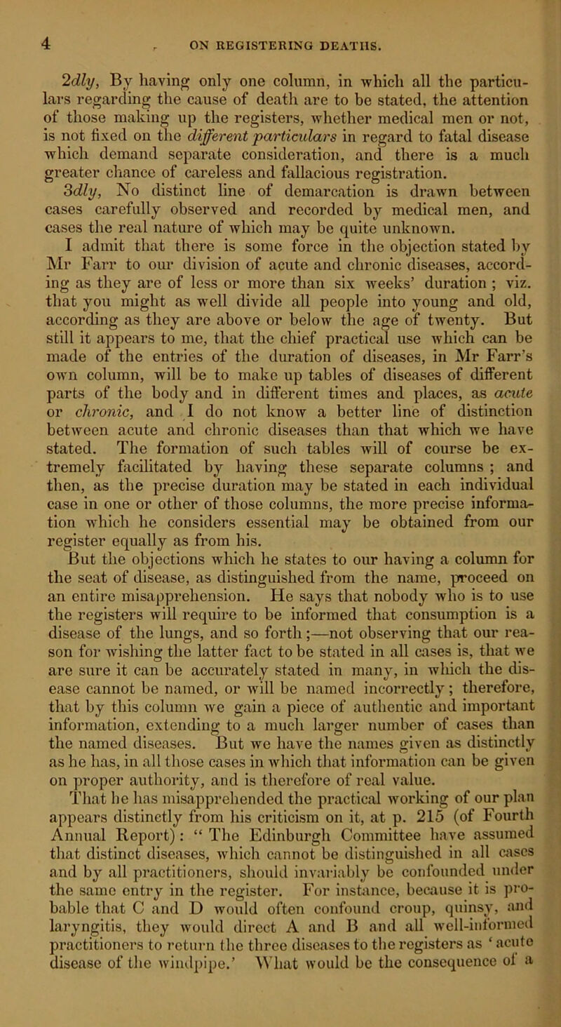 2dly, By having only one column, in which all the particu- lars regarding the cause of death are to be stated, the attention of those making up the registers, whether medical men or not, is not fixed on the different particulars in regard to fatal disease which demand separate consideration, and there is a much greater chance of careless and fallacious registration. 3dly, No distinct line of demarcation is drawn between cases carefully observed and recorded by medical men, and cases the real nature of which may be quite unknown. I admit that there is some force in the objection stated by Mr Farr to our division of acute and chronic diseases, accord- ing as they are of less or more than six weeks’ duration ; viz. that you might as well divide all people into young and old, according as they are above or below the age of twenty. But still it appears to me, that the chief practical use which can be made of the entries of the duration of diseases, in Mr Farr’s own column, will be to make up tables of diseases of different parts of the body and in different times and places, as acute or chronic, and I do not know a better line of distinction between acute and chronic diseases than that which we have stated. The formation of such tables will of course be ex- tremely facilitated by having these separate columns ; and then, as the precise duration may be stated in each individual case in one or other of those columns, the more precise informa- tion which he considers essential may be obtained from our register equally as from his. But the objections which he states to our having a column for the seat of disease, as distinguished from the name, proceed on an entire misapprehension. He says that nobody who is to use the registers will require to be informed that consumption is a disease of the lungs, and so forthnot observing that our rea- son for wishing the latter fact to be stated in all cases is, that we are sure it can be accurately stated in many, in wluch the dis- ease cannot be named, or will be named incorrectly; therefore, that by this column we gain a piece of authentic and important information, extending to a much larger number of cases than the named diseases. But we have the names given as distinctly as he has, in all those cases in which that information can be given on proper authority, and is therefore of real value. That he has misapprehended the practical working of our plan appears distinctly from his criticism on it, at p. 215 (of Fourth Annual Report): “ The Edinburgh Committee have assumed that distinct diseases, which cannot be distinguished in all cases and by all practitioners, should invariably be confounded under the same entry in the register. For instance, because it is pro- bable that C and D would often confound croup, quinsy, and laryngitis, they would direct A and B and all well-informed practitioners to return the three diseases to the registers as ‘ acute disease of the windpipe.’ What would be the consequence ol a