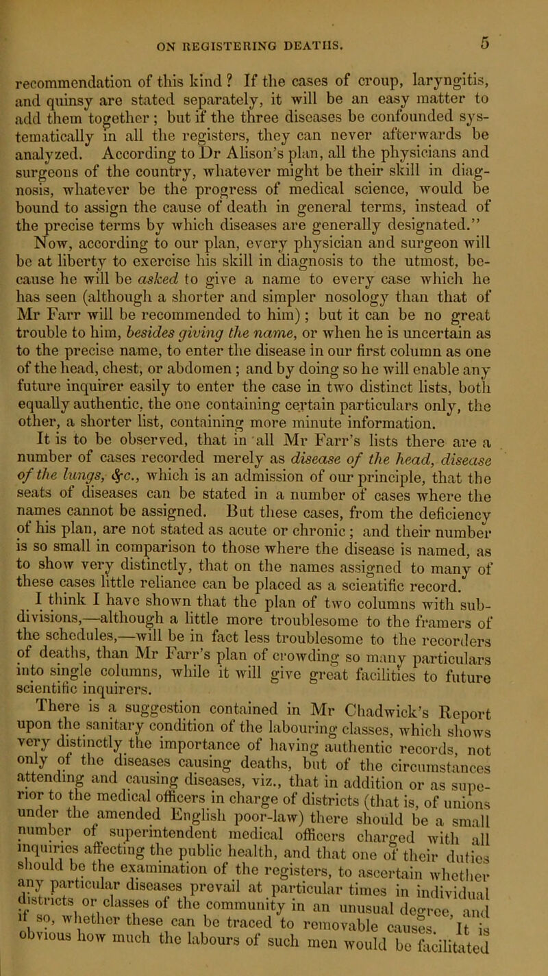 recommendation of this kind ? If the cases of croup, laryngitis, and quinsy are stated separately, it will be an easy matter to add them together ; but if the three diseases be confounded sys- tematically in all the registers, they can never afterwards be analyzed. According to Dr Alison’s plan, all the physicians and surgeons of the country, whatever might be their skill in diag- nosis, whatever be the progress of medical science, would be bound to assign the cause of death in general terms, instead of the precise terms by which diseases are generally designated.” Now, according to our plan, every physician and surgeon will be at liberty to exercise his skill in diagnosis to the utmost, be- cause he will be asked to give a name to every case which he has seen (although a shorter and simpler nosology than that of Mr Farr will be recommended to him); but it can be no great trouble to him, besides giving the name, or when he is uncertain as to the precise name, to enter the disease in our first column as one of the head, chest, or abdomen ; and by doing so he will enable any future inquirer easily to enter the case in two distinct lists, both equally authentic, the one containing certain particulars only, the other, a shorter list, containing more minute information. It is to be observed, that in all Mr Farr’s lists there are a number of cases recorded merely as disease of the head, disease of the lungs, which is an admission of our principle, that the seats of diseases can be stated in a number of cases where the names cannot be assigned. But these cases, from the deficiency of his plan, are not stated as acute or chronic; and their number is so small in comparison to those where the disease is named, as to show very distinctly, that on the names assigned to many of these cases little reliance can be placed as a scientific record. I think I have shown that the plan of two columns with sub- divisions, although a little more troublesome to the framers of the schedules,—will be in fact less troublesome to the recorders of deaths, than Mr Farr s plan of crowding so many particulars into single columns, while it will give great facilities to future scientific inquirers. There is a suggestion contained in Mr Chadwick’s Report upon the sanitary condition of the labouring classes, which shows very distinctly the importance of having authentic records, not only of the diseases causing deaths, but of the circumstances attending and causing diseases, viz., that in addition or as supe- rior to the medical officers in charge of districts (that is, of unions under the amended English poor-law) there should be a small number of superintendent medical officers charged with all inquiries affecting the public health, and that one of their duties should be the examination of the registers, to ascertain whether any particular diseases prevail at particular times in individual districts or classes of the community in an unusual decree and , so, whether these can be traced to removable causes ’it is obvious how much the labours of such men would be facilitated