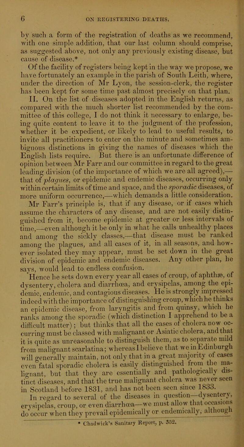 by such a form of the registration of deaths as we recommend, with one simple addition, that our last column should comprise, as suggested above, not only any previously existing disease, but cause of disease.* Of the facility of registers being- kept in the way we propose, we have fortunately an example in the parish of South Leith, where, under the direction of Mr Lyon, the session-clerk, the register has been kept for some time past almost precisely on that plan. II. On the list of diseases adopted in the English returns, as compared with the much shorter list recommended by the com- mittee of this college, I do not think it necessary to enlarge, be- ing quite content to leave it to the judgment of the profession, whether it be expedient, or likely to lead to useful results, to invite all practitioners to enter on the minute and sometimes am- biguous distinctions in giving the names of diseases which the English lists require. But there is an unfortunate difference of opinion between Mr Farr and our committee in regard to the great leading division (of the importance of which we are all agreed),— that of plagues, or epidemic and endemic diseases, occurring only within certain limits of time and space, and the sporadic diseases, of more uniform occurrence,—which demands a little consideration. Mr Farr’s principle is, that if any disease, or if cases which assume the characters of any disease, and are not easily distin- guished from it, become epidemic at greater or less intervals of time,—even although it be only in what he calls unhealthy places and among the sickly classes,—that disease must be ranked among the plagues, and all cases of it, in all seasons, and how- ever isolated they may appear, must be set down in the great division of epidemic and endemic diseases. Any other plan, he says, would lead to endless confusion. Hence he sets down every year all cases of croup, of aphthae, of dysentery, cholera and diarrhoea, and erysipelas, among the epi- demic, endemic, and contagious diseases. He is strongly impressed indeed with the importance of distinguishing croup, which he thinks an epidemic disease, from laryngitis and from quinsy, which he ranks among the sporadic (which distinction I apprehend to be a difficult matter); but thinks that all the cases of cholera now oc- curring must be classed with malignant or Asiatic cholera, and that it is quite as unreasonable to distinguish them, as to separate mild from malignant scarlatina; whereas I believe that weinEdinburgh will generally maintain, not only that in a great majority ot cases even fatal sporadic cholera is easily distinguished from the ma- lignant, but that they are essentially and pathologically dis- tinct diseases, and that the true malignant cholera was never seen in Scotland before 1831, and has not been seen since 1833. In regard to several of the diseases in question dysentery, erysipelas, croup, or even diarrhoea—we must allow that occasions do occur when they prevail epidemically or endemically, althoug • Chadwick’s Sanitary Report, p. 352.