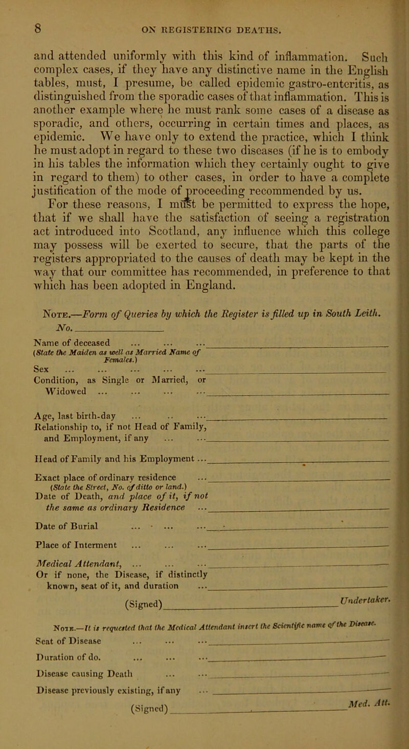 and attended uniformly with this kind of inflammation. Sucli complex cases, if they have any distinctive name in the English tables, must, I presume, be called epidemic gastro-enteritis, as distinguished from the sporadic cases of that inflammation. This is another example where he must rank some cases of a disease as sporadic, and others, occurring in certain times and places, as epidemic. We have only to extend the practice, which I think he must adopt in regard to these two diseases (if he is to embody in his tables the information which they certainly ought to give in regard to them) to other cases, in order to have a complete justification of the mode of proceeding recommended by us. For these reasons, I must be permitted to express the hope, that if we shall have the satisfaction of seeing a registration act introduced into Scotland, any influence which this college may possess will be exerted to secure, that the parts of the registers appropriated to the causes of death may be kept in the way that our committee has recommended, in preference to that which has been adopted in England. Note.—Form of Queries by which the Register is filled up in South Leith. JYo Name of deceased ... ... ... (State the Maiden at well as Married Name of Females.) Sex ... ... ... ... ... Condition, as Single or Married, or Widowed ... ... ... ... Age, last birth-day ... .. ... Relationship to, if not Head of Family, and Employment, if any ... ... Head of Family and his Employment... Exact place of ordinary residence ... - (State the Street, No. of ditto or land.) Date of Death, and place of it, if not the same as ordinary Residence ... Date of Burial ... • ... ... Place of Interment ... ... ... Medical Attendant, ... ... ... Or if none, the Disease, if distinctly known, seat of it, and duration ... (Signed) _ Undertaker. Note.—It is requested that the Medical Attendant insert the Scientific name efthe Disease. Seat of Disease ... ... ... _ — Duration of do. ... ... ... — Disease causing Death ... ... Disease previously existing, if any ... —— (Signed) Med. Alt>