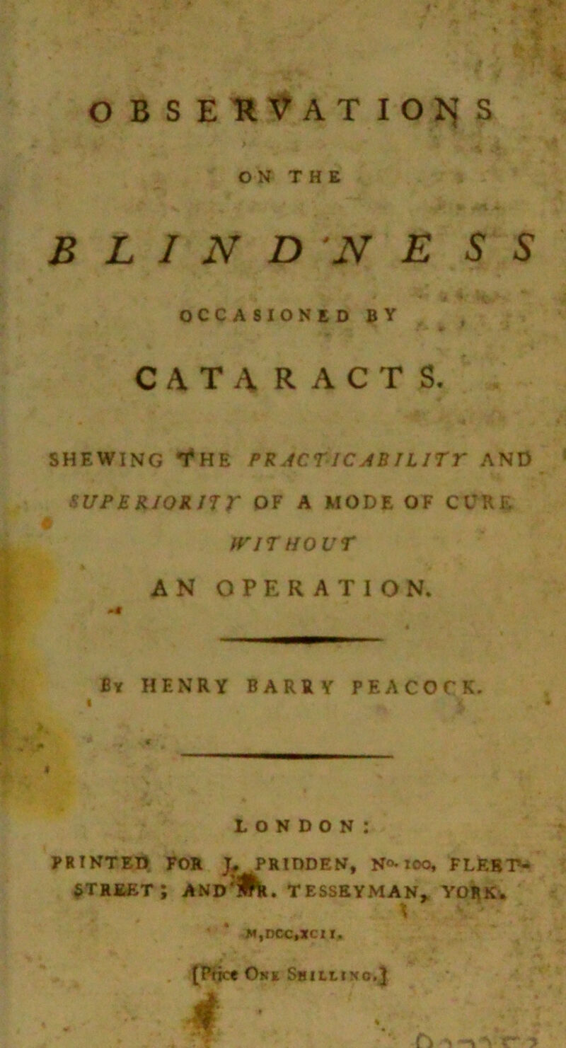 obseuVatioi^s > ON THE B L I N D N E S S OCCASIONED BY CATARACTS, SHEWING T*HE PRJCnc ABIL ITT AND SUPERIORnr OF A MODE OF CURE t^'iriiovr AN OPERATION. By henry BARRY PEACOCK. LONDON: PRINTED FOR PRIDDEN, N<>-lOO, FLRBP- ^TRJI^T; AND^iht. TESSBYMAN^ VOHK-* M,DCC,ZC1I. (P-fict Okk Shilliko.}