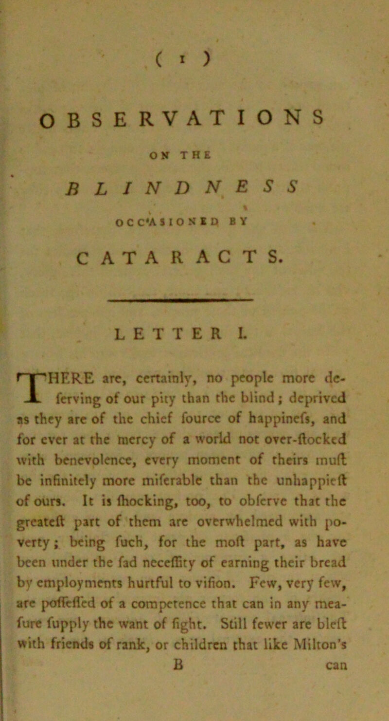 ( • ) OBSERVATIONS CATARACTS. LETTER I. HERE arc, certainly, no people more dc- ferving of our piiy than the blind; deprived as they arc of the chief fourcc of happinefs, and for ever at the mercy of a world not over-ftocked with benevolence, every moment of theirs mull be infinitely more miferablc than the unhappiefl: of ours. It is (hocking, too, to obferve that the greateft: part of them arc overwhelmed with po- verty ; being fuch, for the mod part, as have been under the fad ncceflity of earning their bread by employments hurtful to vifion. Few, very few, are jx^fTelTed of a competence that can in any mea- furc fupply the want of fight. Still fewer are bled with friends of rank, or children that like Milton’s ON THE BLINDNESS OCC*AS10NlD BY B can