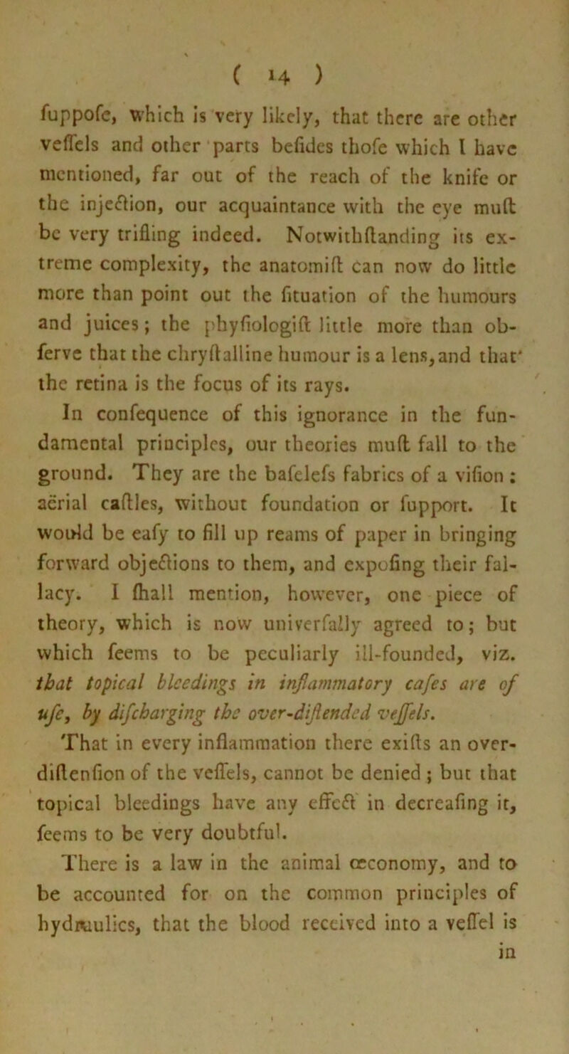 fuppofc, which Is very likely, that there are other veflcls and other parts befidcs thofe which I have mentioned, far out of the reach of the knife or the inje<flion, our acquaintance with the eye mud be very trifling indeed. Notwithftanding its ex- treme complexity, the anatomifl can now do little more than point out the fituation of the humours and juices; the phyflologift little more than ob- ferve that the chryftalline humour is a lens,and that' the retina is the focus of its rays. In confequence of this ignorance in the fun- damental principles, our theories mufl fall to the ground. They are the bafelefs fabrics of a vifion ; aerial caftles, without foundation or fupport. It would be eafy to fill up reams of paper in bringing forward objeflions to them, and expofing their fal- lacy. I ftiall mention, however, one piece of theory, which is now univerfaily agreed to; but which feems to be peculiarly ill-founded, viz. that topical bleedings in inflammatory cafes are of ufCy by difeharging the over~diflended veffels. That in every inflammation there exifts an over- diflenfion of the veflfels, cannot be denied ; but that topical bleedings have any efFcfl in decreafing it, feems to be very doubtful. There is a law in the animal occonomy, and to be accounted for on the common principles of hydiKiulics, that the blood received into a veffel is in