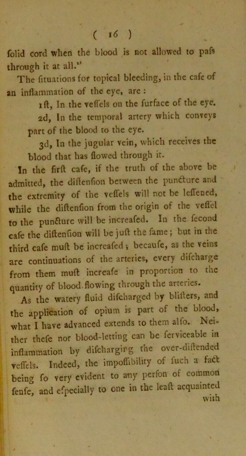 ( ) folid cord when the blood is not allowed to pafs through it at all.” The fituations for topical bleeding, in the cafe of an inflammation of the eye, are : ift, In the Ycffels on the furfacc of the eye. 2d, In the temporal artery which conveys part of the blood to the eye. 3d, In the jugular vein, which receives the blood that has flowed through it. In the firft cafe, if the truth of the above be admitted, the diftenfion between the pundture and the extremity of the veflels will not be leffcDed, while the diftenfion from the origin of the veflel to the punflure will be increafed. In the fecond cafe the diftenfion will be juft the fame; but in the third cafe muft be increafed •, becaufe, as the veins are continuations of the arteries, every difeharge from them muft increafe in proportion to the quantity of blood.flowing through the arteries. As the watery fluid difeharged by blifters, and the application of opium is part of the blood, what I have advanced extends to them alfo. Nei- ther thefe nor blood-letting can be ferviceable in inflammation by difehargirg the over-diftended vefTels. Indeed, the impoflibility of fuch a fadt being fo very evident to any perfon of common fenfc, and efpecially to one in the leaft acquainted