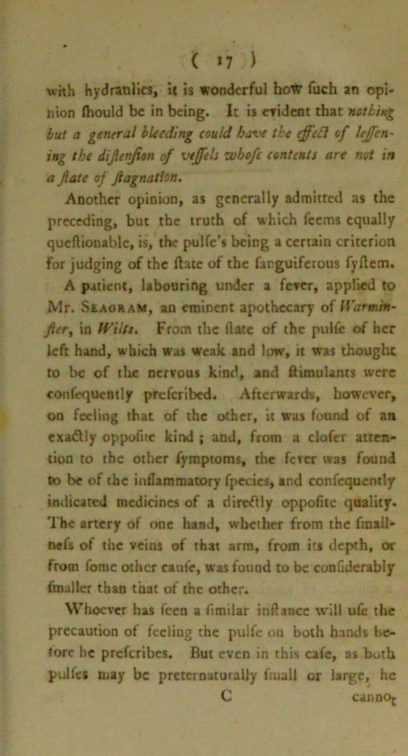 ( >7 ) with hydraolics, it is wonderful boW fuch an opi- nion fhould be in being. Ic is cridem that ncthing but a general bleeding could have the effe6l of UJfen- ing the dijltnjion of vejfels whofe contents are mt in a fate of fagnatlon^ Another opinion, as generally admitted as the preceding, but the truth of which feems equally queftionable, is, the pulfc’s being a certain criterion for judging of the ftate of the farguiferous fyllem. A patient, labouring under a fever, applied to Mr. Seaoram, an eminent apothecary of IVarmm- fer, in fi^ilfs. From the date of the pulfe of her left hand, which was weak and low, it was thought to be of tlie nervous kind, and 0imu!ants were ccMifequently preferibed. Afterwards, however, on feeling that of the other, it w'as found of an cxadlly oppoTue kirk! ; and, from a clofcx atten- tion to the other fymptoms, the fcicr was found to be of the inflammatory fpecics, and confequcntly indicated medicines of a dircflly oppofitc quality. The artery of one hand, whether from the fraall- nefs of the veins of that arm, from its depth, or from fomc other caufe, was found to be conGdcrably fmaller than that of the other. Whoever has feen a fimilar inftance will ufc the precaution of feeling the pulfc on both hands bc- lorc he preferibes. But even in this cafe, as both pulfcs may be prctcrnaturally fiuall or large, he C cannoj
