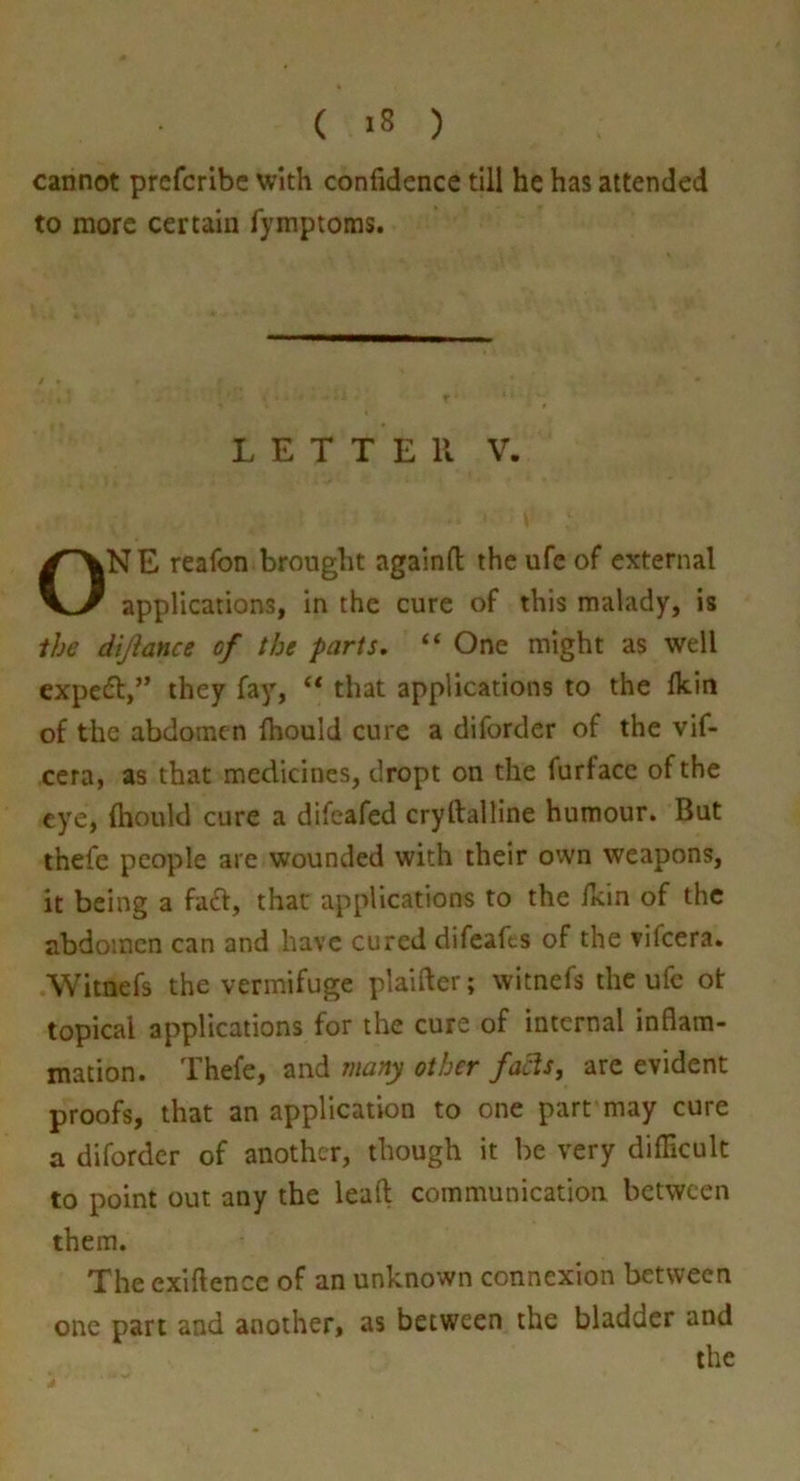 cannot prefcribe with confidence till he has attended to more certain Tymptoms. LETTER V. ONE reafon brought againfi: the ufc of external applications, in the cure of this malady, is ihe dijiance of the parts, “ One might as well expefl,” they fay, “ that applications to the Ikin of the abdomen fhould cure a diforder of the vif- ccra, as that medicines, dropt on the furfacc of the eye, ftiould cure a difeafed cryftalline humour. But ihefe people are wounded with their own weapons, it being a faft, that applications to the /kin of the abdomen can and have cured difeafes of the vifeera. Wimefs the vermifuge plaifter; witnefs the ufc ot topical applications for the cure of internal inflam- mation. Thefe, and many other fa^s, are evident proofs, that an application to one part may cure a diforder of another, though it be very difficult to point out any the leaft communication between them. The exiftence of an unknown connexion between one part and another, as between the bladder and the