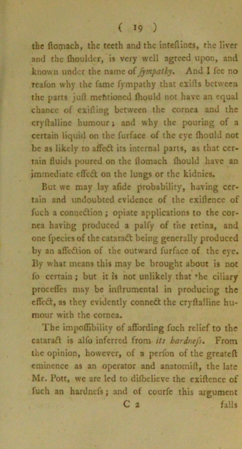 the ftopiach, the teeth and the intedines, the liver and the fhouldcr, is very well agreed upon, and known under the name of fymltatly. And I fee no Tcafon why the fame fympathy that exifls between the parts juft mehtioned fhould not have an equal chance of exifting between the cornea and the cryftallinc humour; and why the pouring of a certain liquid on the furface of the eye fhould not be as likely to affed: its internal parts, as that cer- tain fluids poured on the ftomach Ihould have an immediate efl'c<5t on the lungs or the kidnics. But we may lay afide probability, having cer- tain and undoubted evidence of the exiftence of fuch a connection ; opiate applications to the cor- nea having produced a palfy of the retina, and one fpecics of the cataraCt being generally produced by an affeCtion of the outward furface of the eye. By what means this may be brought about is not fo certain ; but it is not unlikely that »^he ciliary procefles may be inftrumental in protlucing the efleCt, as they evidently conneCt the cryftalline hu- mour with the cornea. The im^>ofllbility of affording fuch relief to the cataract is alfo inferred from its bardnefs* From the opinion, however, of a perfon of the grcatefl eminence as an operator and anatomift, the late Mr. Pott, we are led to difbclicve the exiftcnce of fuch an hardnefs; and of courfe this argument C 2 fails