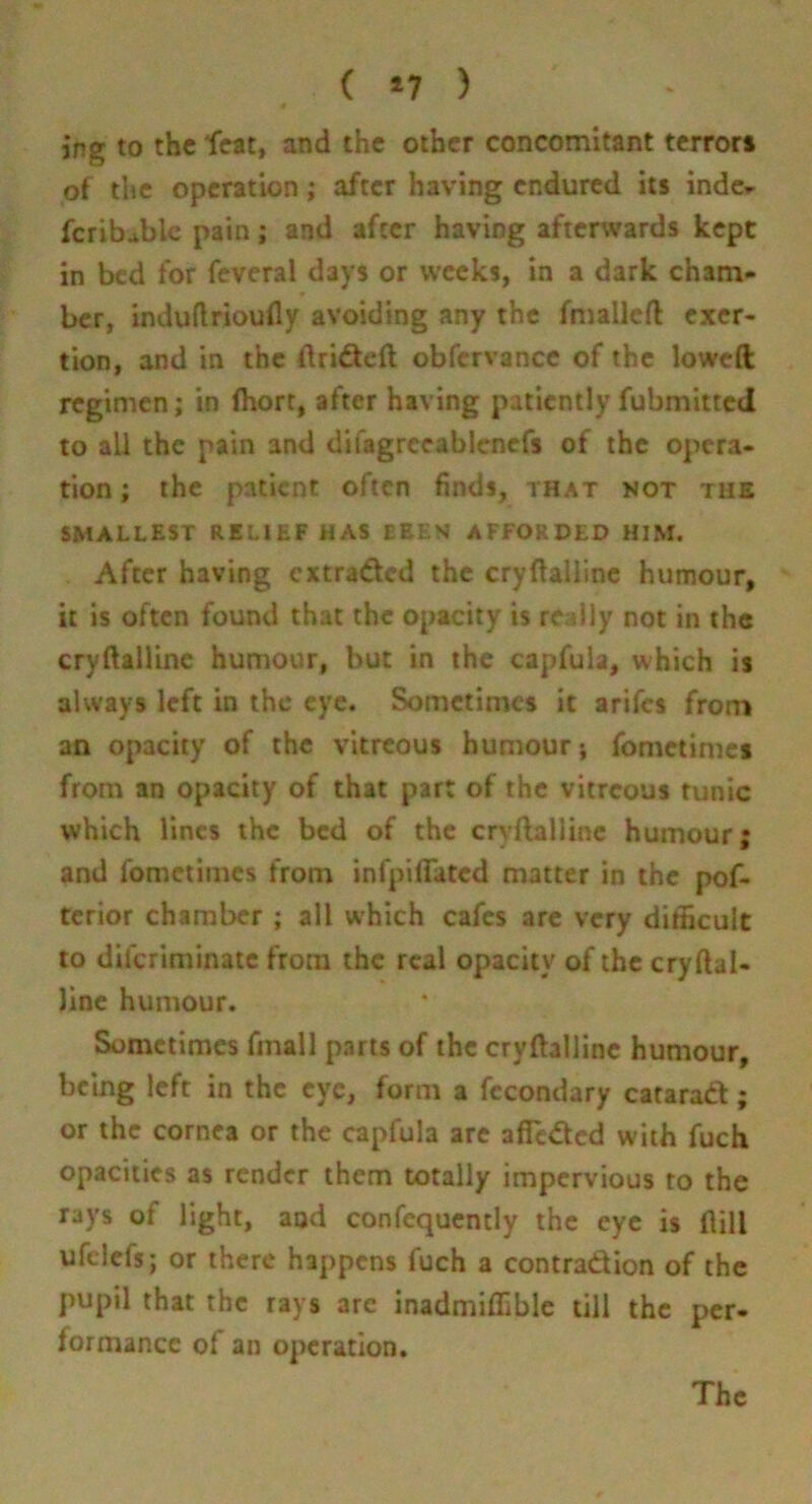 ( *7 ) jng to the feat, and the other concomitant terrors of the operation; after having endured its inde^ fcrib^blc pain; and after having afterwards kept in bed for feveral days or weeks, in a dark cham- ber, induftrioufly avoiding any the fmallcft exer- tion, and in the flridcft obfcrvance of the lowed regimen; in (hort, after having patiently fubmitted to all the pain and difagrccablcnefs of the opera- tion ; the patient often finds, that not the SMALLEST RELIEF HAS BEES AFFORDED HIM. After having cxtra<ftcd the cryftalllne humour, it is often found that the opacity is redly not in the cryftalUne humour, but in the capfula, which is always left in the eye. Sometimes it arifes from an opacity of the vitreous humour; fomctinics from an opacity of that part of the vitreous tunic which lines the bed of the cryftalline humour; and fomctiincs from infpiffated matter in the pof- tcrior chamber ; all which cafes are very dithcult to diferiminate from the real opacity of the cryftal- Jinc humour. Sometimes finall parts of the cryftalline humour, being left in the eye, form a fccondary catarad; or the cornea or the capfula are affeded with fuch opacities as render them totally impervious to the rays of light, aod confequcntly the eye is ftill ufclcfs; or there happens fuch a contradion of the pupil that the rays are inadmiffible till the per- formance of an operation.