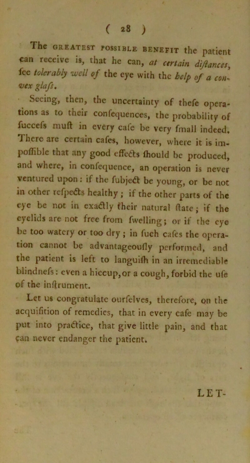 ( ) The ORIATEST POSSIBLE BENEFIT the patient can receive is, that he can, at cmain dijiancet, fee lalerably well of the eye with the help of a con- ^ex glafs. Seeing, then, the uncertainty of thefe opera- tions as to their confcquenccs, the probability of fucccfs muft in every cafe be very fmall indeed. There are certain cafes, however, where it is im- poflible that any good effeds Ihould be produced, and where, in confequence, an operation is never ventured upon; if the fubjeft be young, or be not in other rcfpedls healthy ; if the other parts of the eye be not in cxadly eheir natural ftate j if the eyelids are not free from fwelling; or if the eye be too watery or too dry; in fuch cafes the opera- tion cannot be advantageoufly performed, and the patient is left to languifh in an irremediable blindnefs; even a hiccup,or a cough, forbid the ufc of the inflrument. Let us congratulate ourfelves, therefore, on the acquifition of remedies, that in every cafe may be put into practice, that give little pain, and that ^an never endanger the patient. LET-