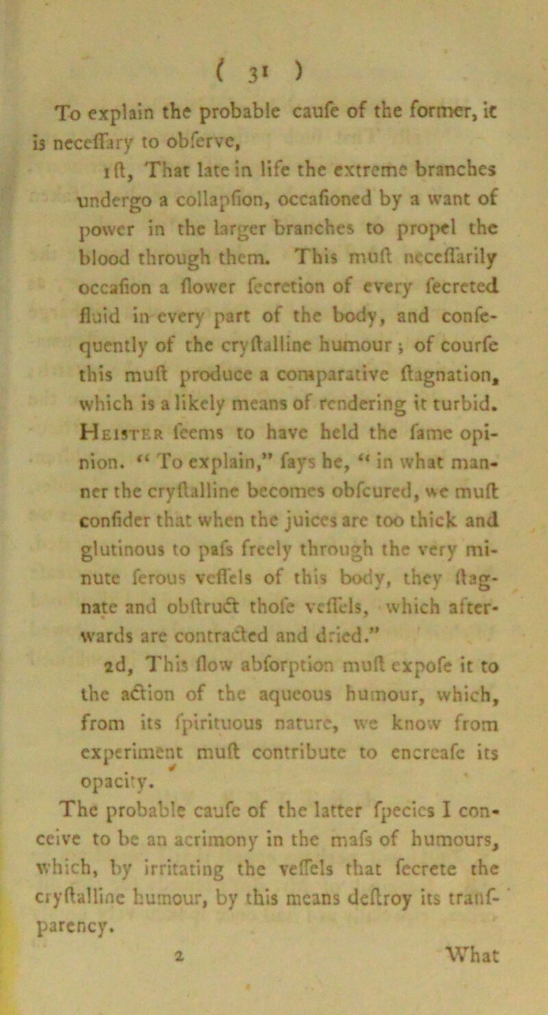 ( 3* ) To explain the probable caufc of the former, it Is neceffary to obferve, I ft, That late in life the extreme branches undergo a collapfion, occafioned by a want of power in the larger branches to pro|>el the blood through them. This muft ncccflarily occafion a flower fecrction of every fecreted fluid in every part of the body, and confe- quently of the cryftalline humour ; of courfc this muft produce a comparative ftagnation, which is a likely means of rendering it turbid. Heister feems to have held the fame opi- nion. “ To explain,” fays he, “ in what man- ner the cryftalline becomes obfeured, we muft confider that when the juices arc too thick and glutinous to pafs freely through the very mi- nute ferous vcfTcls of this body, they ftag- nate and obftru(ft: thofc vclTels, which after- wards are contracted and dried.” 2d, This flow abforption muft expofe it to the adiion of the aqueous humour, which, from its fpirituous nature, we know from experiment muft contribute to cncrcafc its opacity. The probable caufc of the latter fpecics I con- ceive to be an acrimony in the mafs of humours, which, by irritating the vclTels that fccrcic the cryftalline humour, by this means deftroy its traiif- ‘ parcncy.