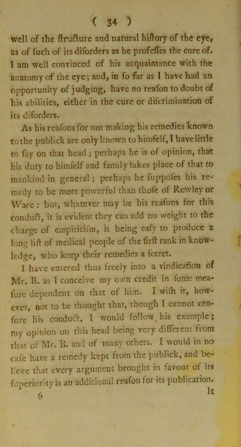 well of the fl:ni£lure and natural hiflory of the eye# as of fuch of its diforders as he profelTes the cure of. 1 am well convinced of his acquaintance with the anatomy of the eye; and, in fo far as I have had an opportunity of judging, have no reafon to doubt of his abilities, either in the cure or diferimination of its diforders. As his reafonsfor not making his remedies known to the publick are only known to himfelf, I have little to fay on that head; perhaps he is of opinion, that his duty to himfelf and family takes place of that to mankind in general; perhaps he fuppofes his re- medy to be more powerful than thofe of Rowley or Ware; bur, whatever may be his reafons for this condufl, it is evident they can add no weight to the charge of empiricirm, it being eafy to produce a long lift of medical people of the firft rank in know- ledge, who keep their remedies a fecret. I have entered thus freely into a vindication of Mr. B. as I conceive my own credit in fome mea- lure dependent on that of him. I wifh it, how- ever, not to be thought that, though I cannot cen- fure his condufl:, I would follow, his example; my opinion on this head being very different from that of Mr. B. and of many others. I would in no cafe have a remedy kept from the publick, and be- lieve that every argument brought in favour of its fnperioriiy is an additional reafon for its publication.
