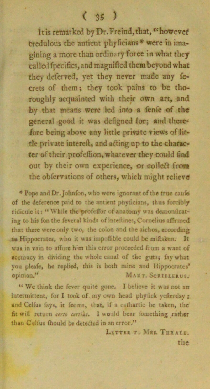 It is remarked by Dr.Freind,tbat, however tredulous the antient phyficians* were in ima- gining a more than ordinary force in what they called fpecifics, and magnified them beyond what they deferved, yet they nercr made any fc- crets of them; they took pains to be tho- roughly acquainted with their own art, and by that means were led into a fenfe of the general good it was defigned for; and there- fore being above any little private views of lit- tle private intcreft, and aifiing op to the charac- ter of their profellion, whatever they could bod out by their own experience, or collcf^ from the obfervations of others, which might rcllcrc * Pope and Dr.Johnfon, w ho were ignorant of the true cau(e of the deference paid to the antient pr»yfician», thui forcibly ridicule it; “ While the profclTor of anatomy was demondrat- ing to his fon the fevcral kinds of mteftinc?, Cornelius afSrmcd that there vrerc only two, the colon and the aichos, accorduig •ft Hippocrates, w ho it w as imp-fCbte could be oiiHakcn. It was in vain to afTiirc h’m this error proceeded frona a w ant of accuracy in dividing the whole canal of the guts; lay what you plcafc, be replied, this is both mine and Hippocrates’ opinion.” Makt. ScaiBLEaus. ** We think the fever quite gone. I believe it was not an intermittent, for I took of. my own head phyilck yefierday ; and Celius lays, it feems, that, if a c>thartic be taken, the fit will return eer/* certiiti. I woild bear lomething rather than Celius fliould be detected in an error.” LKTTEa T. Mas. THtAte. the