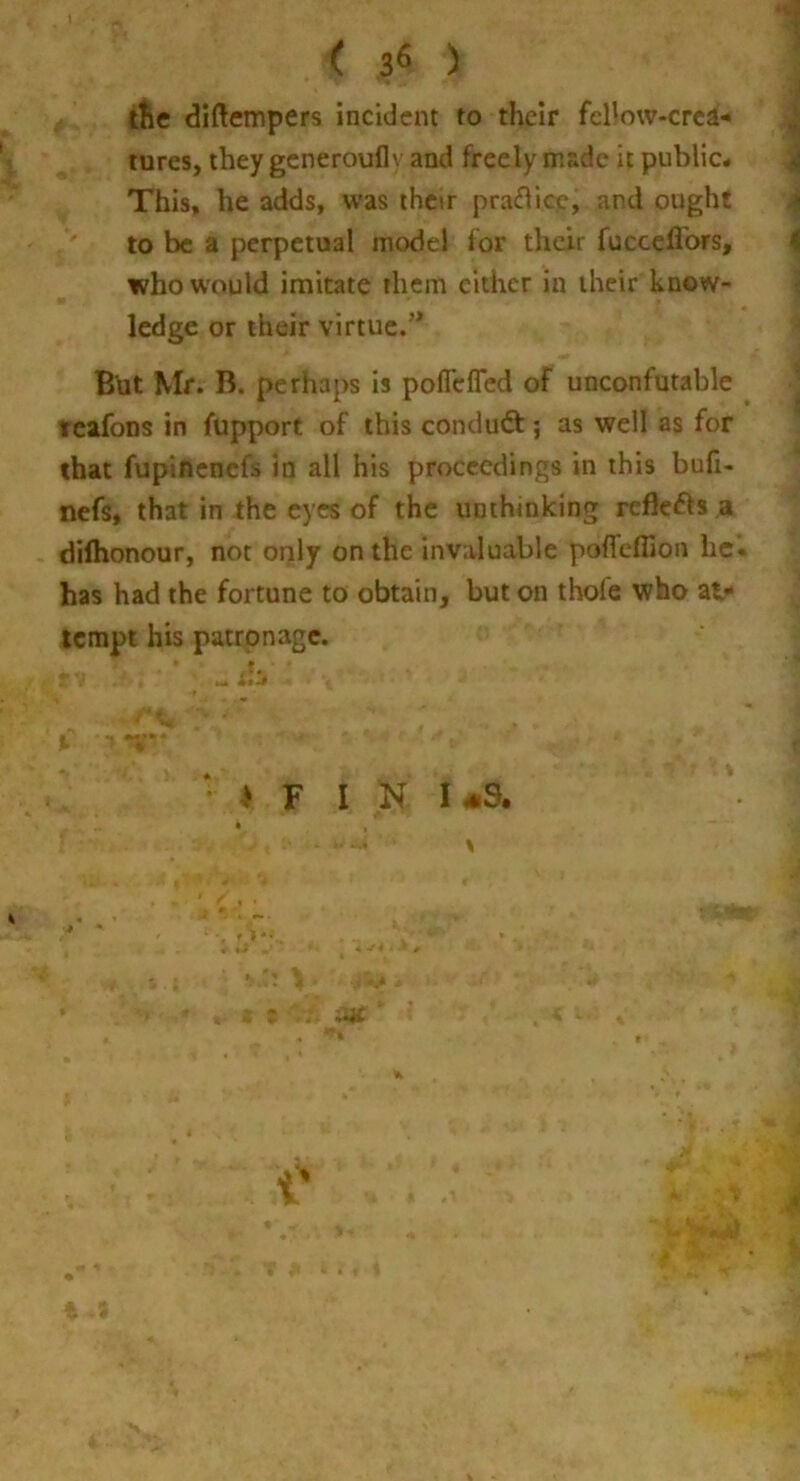 ttie diftempers incident to their fcllow-crea-* tures, they generoufly and freely made it public# This, he adds, was ihcir praflicp, and ought to be a perpetual model for their fucceffors, who would imitate them cither in their know- ledge or their virtue.” But Mr. B. perhaps is poflefled of unconfutable tcafons in fupport of this conduQ:; as well as for that fupinenefs in all his proceedings in this bufi- nefs, that in the eyes of the unthinking rcflcifls a dilhonour, not only on the invaluable poflfeflion he* has had the fortune to obtain, but on thofe who at^ tempt his patronage. • > F I K 1-9. • i 4