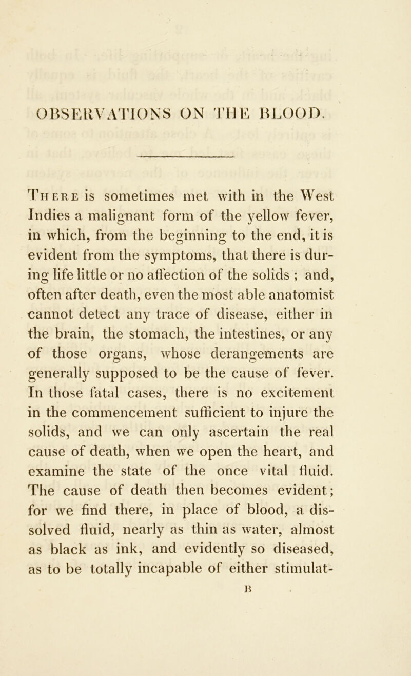 OBSERVATIONS ON THE BLOOD. There is sometimes met with in the West Indies a malignant form of the yellow fever, in which, from the beginning to the end, it is evident from the symptoms, that there is dur- ing life little or no affection of the solids ; and, often after death, even the most able anatomist cannot detect any trace of disease, either in the brain, the stomach, the intestines, or any of those organs, whose derangements are generally supposed to be the cause of fever. In those fatal cases, there is no excitement in the commencement sufficient to injure the solids, and we can only ascertain the real cause of death, when we open the heart, and examine the state of the once vital fluid. The cause of death then becomes evident; for we find there, in place of blood, a dis- solved fluid, nearly as thin as water, almost as black as ink, and evidently so diseased, as to be totally incapable of either stimulat-