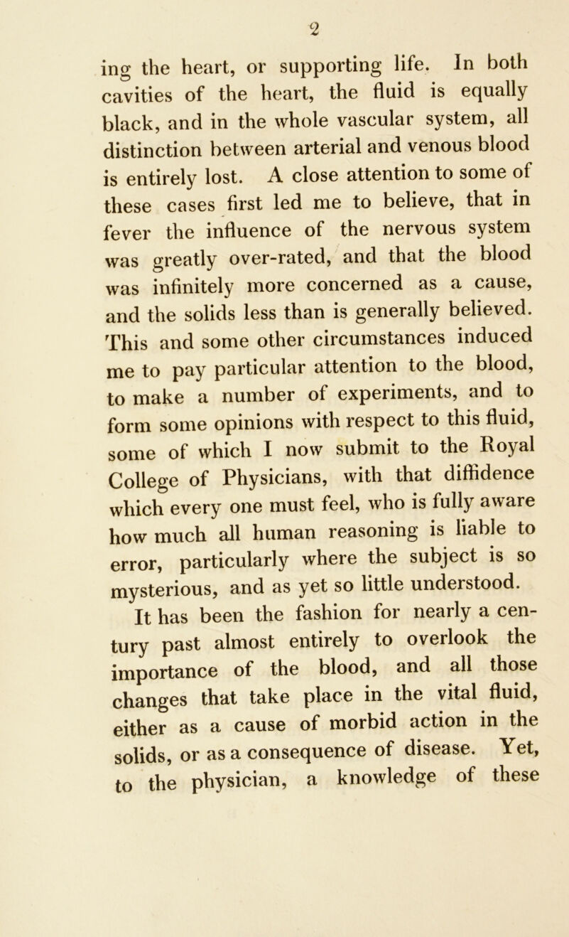 ing the heart, or supporting life. In both cavities of the heart, the fluid is equally black, and in the whole vascular system, all distinction between arterial and venous blood is entirely lost. A close attention to some of these cases first led me to believe, that in fever the influence of the nervous system was greatly over-rated, and that the blood was infinitely more concerned as a cause, and the solids less than is generally believed. This and some other circumstances induced me to pay particular attention to the blood, to make a number of experiments, and to form some opinions with respect to this fluid, some of which I now submit to the Royal College of Physicians, with that diffidence which every one must feel, who is fully aware how much all human reasoning is liable to error, particularly where the subject is so mysterious, and as yet so little understood. It has been the fashion for nearly a cen- tury past almost entirely to overlook the importance of the blood, and all those changes that take place in the vital fluid, either as a cause of morbid action in the solids, or as a consequence of disease. Yet, to the physician, a knowledge of these