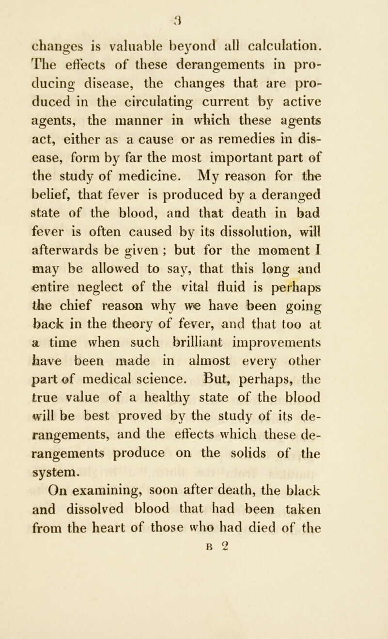 changes is valuable beyond all calculation. The effects of these derangements in pro- ducing disease, the changes that are pro- duced in the circulating current by active agents, the manner in which these agents act, either as a cause or as remedies in dis- ease, form by far the most important part of the study of medicine. My reason for the belief, that fever is produced by a deranged state of the blood, and that death in bad fever is often caused by its dissolution, will afterwards be given ; but for the moment I may be allowed to say, that this long and entire neglect of the vital fluid is perhaps the chief reason why we have been going back in the theory of fever, and that too at a time when such brilliant improvements have been made in almost every other part of medical science. But, perhaps, the true value of a healthy state of the blood will be best proved by the study of its de- rangements, and the effects which these de- rangements produce on the solids of the system. On examining, soon after death, the black and dissolved blood that had been taken from the heart of those who had died of the b 2