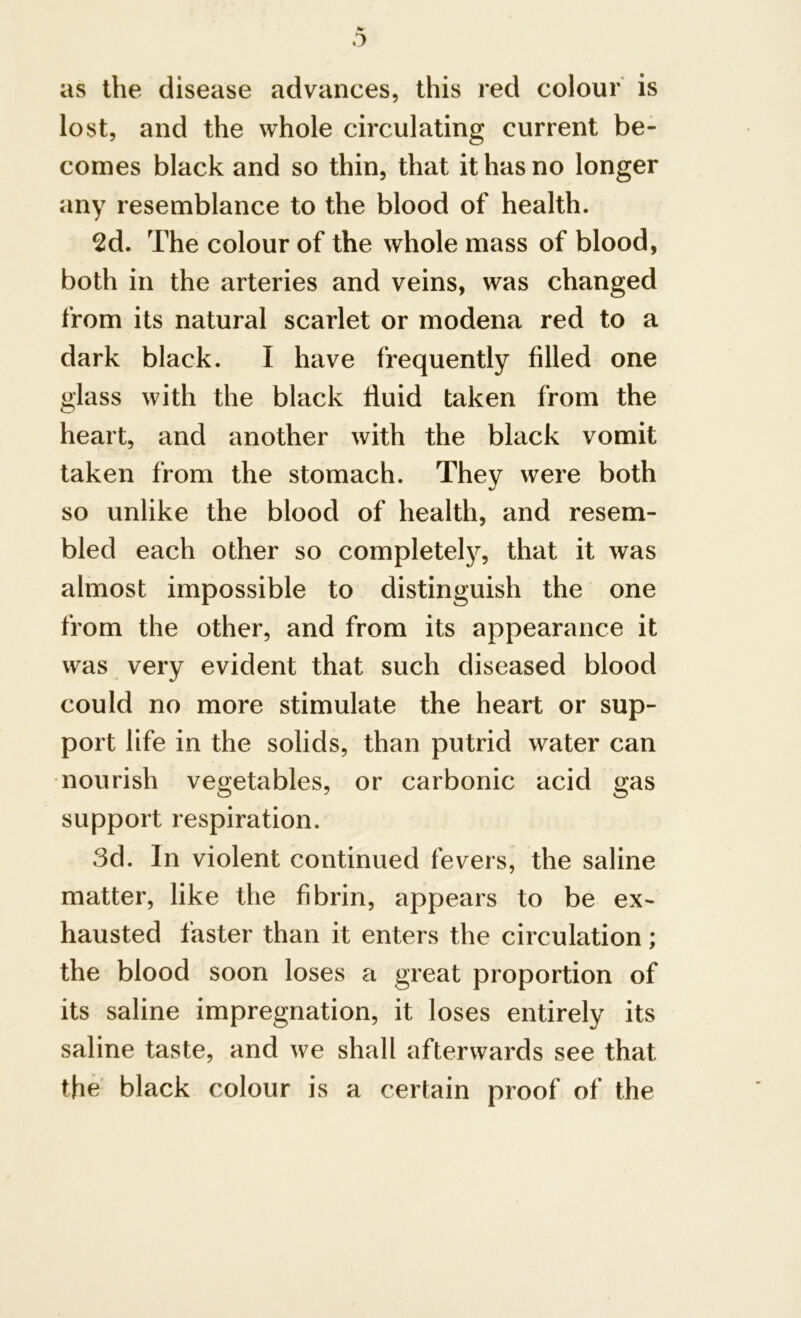 hr o as the disease advances, this red colour is lost, and the whole circulating current be- comes black and so thin, that it has no longer any resemblance to the blood of health. 2d. The colour of the whole mass of blood, both in the arteries and veins, was changed from its natural scarlet or modena red to a dark black. I have frequently filled one glass with the black fluid taken from the heart, and another with the black vomit taken from the stomach. They were both so unlike the blood of health, and resem- bled each other so completely, that it was almost impossible to distinguish the one from the other, and from its appearance it was very evident that such diseased blood could no more stimulate the heart or sup- port life in the solids, than putrid water can nourish vegetables, or carbonic acid gas support respiration. 3d. In violent continued fevers, the saline matter, like the fibrin, appears to be ex- hausted faster than it enters the circulation; the blood soon loses a great proportion of its saline impregnation, it loses entirely its saline taste, and we shall afterwards see that the black colour is a certain proof of the